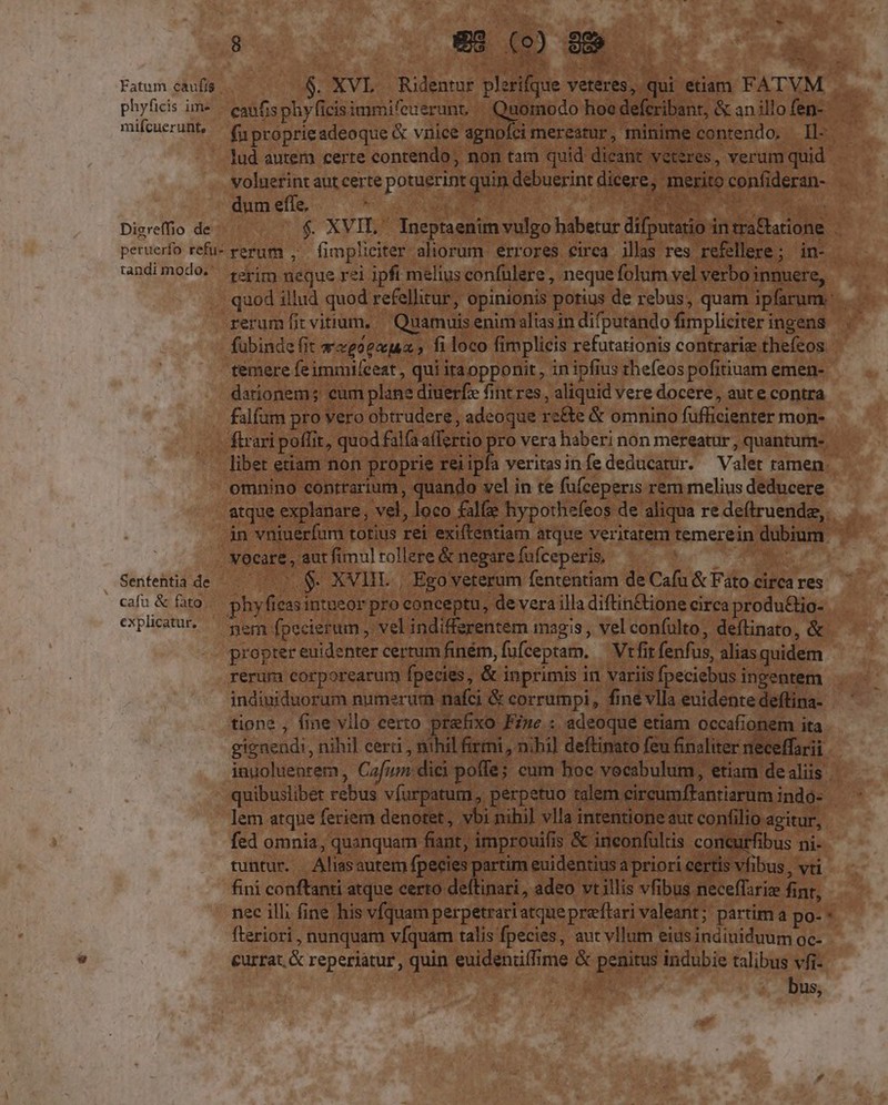 Fatum caufis $. XVL Ridentur plerifque yeteres, qui etiam FATVM phyficis im» — eanfisphyficisimmifeuerunt, Qudo hoe defcribant, &amp; an illo fen- mifcuerunt, — f proprieadeoque &amp; vnice agnoíci mereatur, minime contendo. Il- lud autem certe contendo, non tam quid dicant veteres, verum quid voluerint aut certe potuerint quin debuerint dicere; merito confideran- dum effe, De Digreffio de $. XVIL. Ineptaenim vulgo habetur difputatio in tra&amp;tatione . peruerfo refuz rerum , Íimplieiter aliorum. errores circa illas res refellere; in- randimodo. terim neque rei ipfi melius confulere , neque folum vel verbo innuere, quod illud quod refellitur, opinionis potius de rebus, quam ipfarum: rerumíit vitium, — Quamuis enim alias in difputando fimpliciter ingens fubinde fit wveoexua , fi loco fimplicis refutationis contrarie thefeos temere feimmileeat , qui iraopponit , in ipfius thefeos pofitiuam emen- dationem; cum plane diuerfe fint res , aliquid vere docere, aute contra falfum pro vero obtrudere, adeoque re&amp;e &amp; omnino fufficienter mon- ftrari poffit, quod fala affertio pro vera haberi non mereatur , quantum- libet etiam non proprie reiipfa veritasinfe deducatur. Valer ramen omnino contrarium, quando vel in te fu(ceperis rem melius deducere atque explanare , vel, loco fale hypothefeos de aliqua re deftruendz, in vniuerfum totius rei exiftentiam atque veritatem temerein dubium. vocare, aut fimul tollere &amp; negare fufceperis, 8 Sentehtia de $. XVIIL | Ego veterum fententiam de Cafu &amp; Fato circa res cafi &amp; fito. phyfieasintueor pro conceptu, de vera illa diftin&amp;ione circa produ&amp;io- explicatur. — gern fpecierum , vel indifferentem magis , vel confulto, deftinato, &amp; propter euidenter certum finém, fufceptam. — Vtfit fenfus, alias quidem rerum corporearum fpecies, &amp; inprimis in variis fpeciebus ingentem indiniduorum numerum nafci &amp; corrumpi, fine vlla euidente deftina- tione , fine vllo certo prefixo Fi»e : adeoque etiam occafionem ita gignendi, nihil cerri , nihil firmi , nihi] deftinato feu finaliter neceffarii inuoluentem , Cafum dici poffe; cum hoc vocabulum, etiam de aliis quibuslibet rebus vfurpatum,, perpetuo talem circumfFantiarum indo- lem atque feriem denotet, vbi nihi] vlla intentione aut confilio agitur, fed omnia, quanquam fiant, improuifis &amp; ineonfultis concurfibus ni- tuntur. Aliasautem fpecies partim euidentius a priori certis vfibus , vti fini conftanti atque certo deftinari, adeo vt illis vfibus neceffarie finr, nec ill; fine his vfquam perpetrariatque pre'ftari valeant; partim a po- * fteriori , nunquam vfquam talis fpecies, aut vllum eius indiuiduum oc- currat. &amp; reperiatur, quin euidenriffime &amp; penitus indubie talibus vfi- bus,