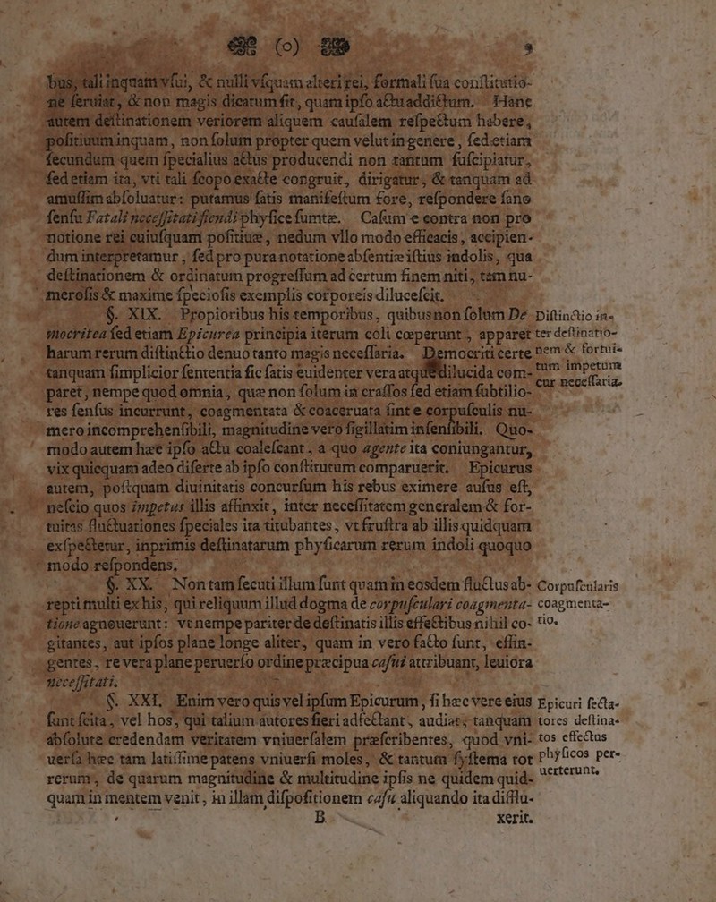 LU . RU AUN A T a vÍquam alteri fei, formali fua conftitutio- d is dieatum fit, quam ipfo a&amp;uadditfum. | Hanc po nquam, non folum propter quem velut ingenere , fedetiam . fecundum quem fpecialius a&amp;us producendi non tantum fufcipiatur, - fedetiam ira, vti tali fcopoexatte congruit, dirigatur, &amp; tanquam ad. iuffim abfoluatur: putamus fatis manifeftum fore, refpondere fano notione rei cuiufquam pofitiue , nedum vllo modo efficacis , accipien- — duminterpretamur , fed pro pura notatione abfentieiftius indolis, qua . deftinationem &amp; ordinatum progreffum ad certum finem niti, tain nu- ilucida com- paret, nempe quod omnia, quz non folum in cra(Tos fed etiam fübtilio- res fenfus incurrunt, coagmentata &amp; coaceruata finte corpufculis nu- mero incomprehenfibili, magnitudine vero figillatim infenfibili, Quo-- modo autem hze ipfo a&amp;u coalefcant , a quo agezite ita coniungantur, vix quiequam adeo diferte ab ipfo conftitutum comparuerit. Epicurus - autem, poftquam diuinitatis concurfum his rebus eximere aufus eft,  tuitss fln&amp;buationes fpeciales ita titubantes , vt fruftra ab illis quidquam . exfpe&amp;etur, inprimis deflinatarum phyficarum rerum indoli quoquo modorefpondens, ^ . Tu B gitantes, aut ipfos plane longe aliter, quam in vero fs&amp;to funt, effin- gentes , reveraplane peruerfo ordine precipua cz/12 attribuant, leuiora - Weceffitati. Kee E d A rerum, de quarum magnitudine &amp; multitudine ipfis ne quidem quid- quam in mentem venit , in illam difpofitionem cafz aliquando ita difftu- 3 oc RR B |. Kerit.