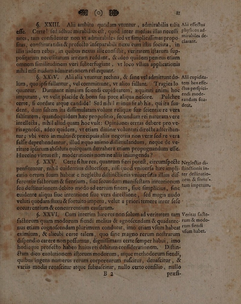 LIN E P. $. XXDL. i aid ambitu quodam vtuntur , admirabilia talia Alii effectus ffe. Cert ! fed adhue mir bilius eft, quod. inter medias illas neceffi Phyficos ad- es, tam confidenter non vt admirabiles fed vt fimpliciffi mas propo- Pe de: (iras, - eonftituta talia &amp; profe&amp;to 'infeparabili nexu cum iflis fociata, in ^^ - lis isdem rebus, in quibus nexus ille confiftit, veritatem. iftarum fup- pofitar m pectet itatum irritam reddant, &amp; aded quidem enitus etiam omnem fimilitudinem veri fubterfugiant , vr loco vllius paupe nihil nifi nudam admirationem relinquant. $.XXiV. . Aliialia vtuntur rechna, &amp; fane veladmittun do- Alii cupidita- lum, quo ipfi fallantur , vel commitiunt, vt alios fallant. uL Lragicalo tem hos efie- quuntur, Damnant nimiam fciendi cupiditatem, equitati animi hoc dem | AE imputant., vt velit placide &amp; bona fua pace aliqua nefcire. — Pulchre Mos (ua: certe, fi cordate atque candide! Sed nih | minusfit ab his, qui ita fua- qeu. dent, dum faltem ita diffimulatam volunt relique fuc fcientia re vera falfiratem, quandoquidem hec propofitio, fecundum rei naturam vere intelle&amp;ta , nihilaliud quam hoc vult: Opiniones certas debere pro ve- (tisagnofci,. adeo quidem, vt etiam diuine voluntati direCte adícriban- tur; vbi vero in multis &amp; precipuisaliis negotiis non verz fed re vera falfie deprehendantur , illud equo animo diffinsulandum, neque de ve- ritate ipfarum abfoluta quicquam detrahere etiam propugnandum. effe. Hsccine virtus eft, moderationis nomine aliis iniungenda? - NA $.. XXV. Certefihzres, quantum fieri poteft, circumfpe£te Nepledio di- penfitentur, nihil euidentius dilucé(tet, nifi quod vniuerfa hecimpli- ftin&amp;ionis in- €atio ortum fuum habeat e negle&amp;tu diflin&amp;ionis vniuerfalis illius dif. ter deftinatio- - ferentize fatorum &amp; fientium., fiue fecundum manifeflam intentionem ^e &amp; fortu feà deftinationem debito modo ad certum finem, fiue fi implicius, Beo ipeum - euidente aliqua fiue intentione fiue vera dire&amp;ione; ? fed magis nudo veluti quodam fluxu &amp; fortuito j impetu , velut a priorit temere inter fefe 3 eecurrentium &amp; concurrentium eaufarum, 4 ^ $. XXVI. Cum interim heeresnon folum ET aa Veritas (o- fa&amp;orum quam modorum fendi melius &amp; agnofcendam &amp; quadante- rum &amp; modo- - pus etiam cognofcendam plurimum conducat, imo etiam vfum habeat  de x: P. eximium, &amp; alicubi certe talem, quo fine magno rerum noftrarum P e difpendio carere non poffumus, digniflimam certe femper habui , imo hodieque profe&amp;o habeo huius rei debitam confiderationem. ^ Diftin- &amp;am dico euolutioriem iftorum modorum , atque methodorum fendi, quibus ingens numerus rerum corporearum nafcitur, denafcitur , &amp; variis modis renafcitur atque fubnafcitur, nullo certo confilio , dua b 2 pre a.