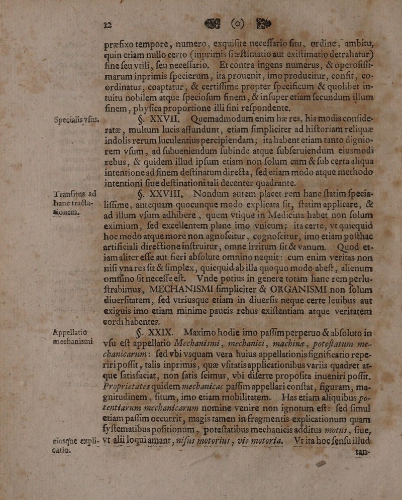 prefixo tempore, numero, ur [s | quin etiam nullo certo Cup | Sand exi : iati s finefeu virili, feu neceflario, — Et Ties : dh &amp; marum pr. Paul it,in TAranfitus: ad hanc tracta- Bone. Appellatio inecbanismi ! . danh rient die enr siam modio rem vidt 'ad fübueni :ndum fubinde atque fubferuiendum eiusmodi rebus, &amp; quidem illud ipfum etiam non folum cam 1 &amp;fub cesis intentionead finem deftinatum NS da fed etiam modo atque methodo » intentioni fiue deftinationitali decenter quadrante. Kap te o .$. XXVUI, Nondum. autem placet rem banc; atim fpecia- e illum vfum. adhibere , quem. vtique euam non folum. ed excellentem plane imo vuicum;. itacerte, Rqakcqu id erc: di eGioneinftru itur; omne irrit a t&amp; anum. . n, Let. iam alit aut fieri abfolute omnino nequit: .cum enim veritas non nifi - res fi &amp; fimplex j quicquid. abilla. quoquor mod abeft, alienum omtlino i t neceífe eft. Vnde potius in genere totam hanc rem perlu- ftrabimus,. MECHANISMI fimpliciter &amp; ORGANISMI non folum : diuerfitatem, fed vtriusque. tiam in diue:fis neque ce certe leuibus aut * (ere gg lis imo etiam minime : paucis rebus cordi habentes. P gus . XXIX. . Maximo hodie i imo o paff m pé :peruo &amp; sb fads ino víu eft: F appellatio Mochanitmi ^ mechanici , machine , potefl atum. me- chanicarum : fed vbi vsquam vera huius. appellationis ignificatio repe- quera t talis va. due: vfi P ua, variis Bt M. n rc ee. etiam Aud po- Penieum E dm: nomine venire non ignotum eft: fed fi mul etiam paffim occurrit, magis tamen i in fragmentis. explicationum : quam fyftematibus pofitionum. poteflatibus mechanicis additus sit: , fiue, Gatig. tan- ^ii m «3