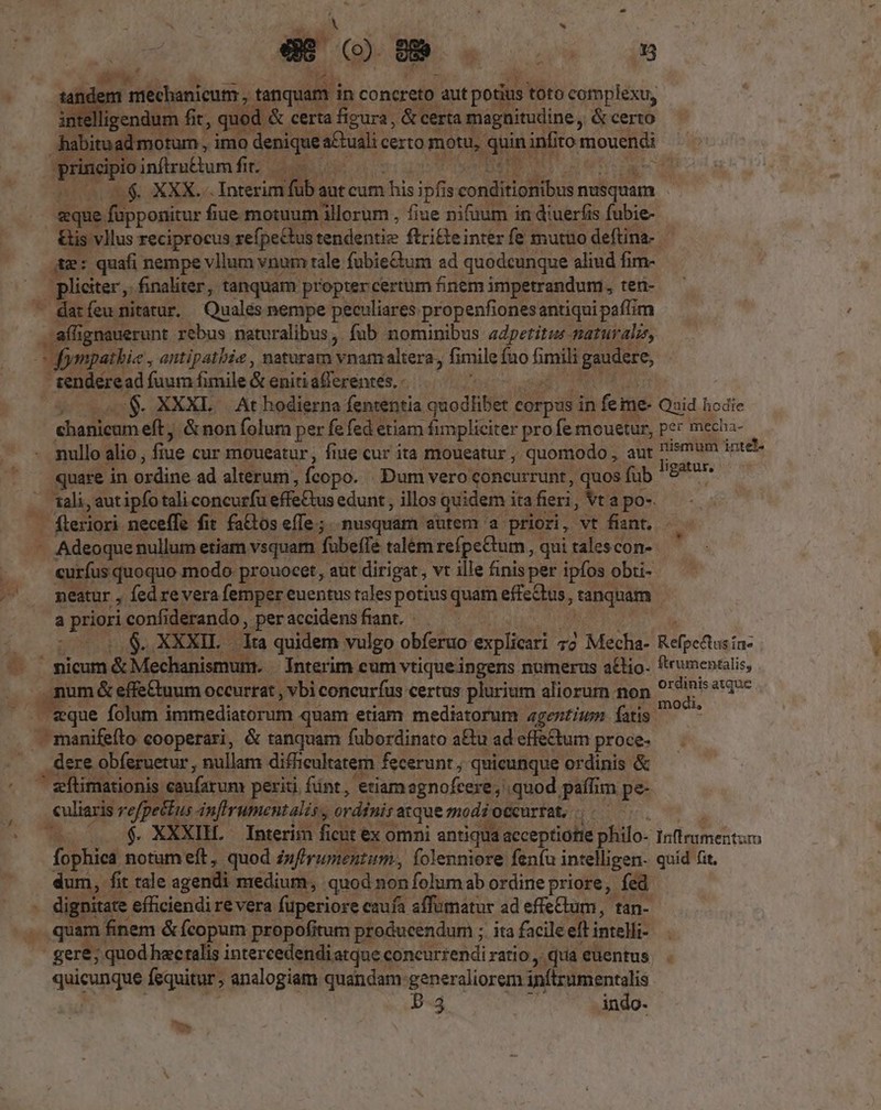 ar Q om pé. du M m ntechanicum , tanqua m in concreto aut potius toto complexu, E. ligendum. fit, qued &amp; certa figura, &amp; certa magnitudine, &amp; certo abituad motum, imo denique desc certo motu, Mrd: infito oues prin Biinílrutium fits ce y: nta deb. XXX. Interim füb a aut cum his ipfis couditiciiibus nusquam | aque. e füpponicur£ fiue motuum illorum , fiue nifuum in diuerfis fubie- 3 vllus reciprocus refpeétus tendentiz ftricei interfe mutuo deftina- *j hie e 4 Jliciter ,. finaliter, tanquam propter certum finem impetrandum, teri- - datfeu mitarur. Quales nempe peculiares propenfionesantiqui paffim — affig ignauerunt rebus naturalibus, fub nominibus adpetitus-marurali, -fympathie , antipatbie , naturam: vnamaltera, fimile fuo firili P sq tendére sd fuum fimile &amp; eniti afferentes. - | . XXXL . At hodierna fententia akodiilit corpds i in fei me- Qaid hodie duin eft, &amp;non folum per fe fed etiam fimpliciter profer mouetur, per mecha- nullo alio , fiue cur moueatur , fiue cur ita moueatur , quomodo , aur imum inte- quare in Wxdise ad alterum, fcopo. . Dum vero concurrunt, quos füb Hgstur: ali, aut ipfo tali concurfu effeCtus edunt, illos quidem itafieri, Vt a po- | fleriori neceffe fit fa&amp;tos effe; nusquam autem a priori, vt. fiant, - - Adeoquer nullum etiam vsquam fubeffe talém refpeCtum , qui talescon- curfus quoquo modo prouocet, aüt dirigat, vt ille finis per ipfos obti- neatur , fed revera femper euentus tales potius quam effe&amp;us ;tanquam a prioris HE. erando, peraccidensfiant XXXIL dta quidem vulgo obíeruo explicari 7d Mecha- Refpedusin- ' nicum Pedo Interim cum vtique ingens numerus a£tio- *'rumenalis, num &amp; effe£tuum occurrat , vbi concuríus certus plurium aliorurn non 9' dio sa asque * dere obferuetur , nullam diffieultatem. fecerunt ; quicunque ordinis &amp; ,euliaris refpettus AnfIrumentalis , ordinis atque zodi occurrat, ; XIH. — Interim ficut ex omni antiqua acceptiotie philo- latiumebtum K dum, fit tale agendi medium, quod non folum ab ordine priore, fed dignitate efficiendi re vera fuperiore caufa affumatur ad effeCtum, tan- am finem &amp; fcopum propofitum producendum ; ita facile eft intelli- eicit fequitur , analogiam quandam generaliorem inftrumentalis p.35 indo.