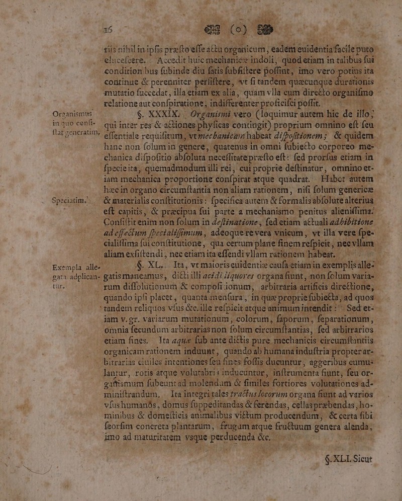 in quo cenft- flat generatim, Speciatim; Exempla alle- gata Hu tür 35 €es (o) 85 tiis nihil in ipfis ptz[toelfe atta organicum, eadém euidentia facile puto elucefcere. . Accedit huic mechanic indoli, quod etiam in talibus fui pue cpm bus fubinde diu fatis fubfiftere pofi int, imo vero potius ita continue &amp; perenniter perli iflere, vt fi tandem quecunque durationis mutatio fuccedat, illa etiam ex alia, quam vlla enm directo organifmo relatione aut confpiratione ; indifferenter proficifci poffit. qui inter res &amp; a&amp;tiones phylicas contingit) proprium omnino eft feu eflentiale requifitum, vtptecbanican habeat diPofitionem; &amp; quidem hane non folum in genere, quatenus in omni fubie£to corporeo me- chanica difpofitio abfoluta neceflitateprefto eft: (ed prorfus etiam in fpecieita, quemadmodum illi rei, cui proprie deftinatur, omnino et- iam mechanica proportione confpirat atque quadrat. Habet autem hec in organo circumfítantia non aliam rationem, nifi folum generice &amp; materialis con[titutionis: fpecifica autem &amp; formalis abfolute alterius eft capitis, &amp; praecipua fui parte a mechanismo penitus alieniffima: Confiftit enim non folum in JefHinatione , fed etiam attuali ad/ibitione ad effectum [becialiffmum., adeoquerevera vnicum, vt illa vere fpe- cialiflima fui conítitutione, qua certum plane finem refpicit, necvllam - aliam exfiftendi , nec etiam ita effendi vllam rationem habea. $. XL... Ita, vt maioriseuidentiz caufa etiám in exemplisalle- gatis maneamus, di&amp;i illi 222417 Hiquorer organa fiunt, non folum varia- rum diffolutionurn &amp; compofiionum, arbitraria artificis direGtione, quando ipfi placet, quanta men(ura, in que prepriefubietta, ad quos tandem reliquos vfus Gc.ille refpicit atque animumintendit :' Sed et- jam v.gr. variarum mutationum , colorum, faporum , feparationum, Ofnnia fecundum arbitrarias non folum circutiffantiss, fed arbitrarios etiam fines. Ita aque fub ante di£tis pure mechanicis circumftantiis organicam rationem induunt, quando ab humana induftria propter ar- bitrarías civiles intentiones feu fines foffis ducuntur, aggeribus cumu: lanrur, rotis atque volutabri» inducuntur, inftrumenta fiunt, feu or- gifismum fubeuntad molendum &amp; fimiles fortiores volütationes ad- miniftrandum, . Ita integri tales zracfus /ocorum organa fiunt ad varios vfushumanós , domus füuppeditandas &amp; ferendas, cellasprebendas; ho- minibus &amp; domeítieis animalibus viftum. producendum, .&amp; certa fibi feorfim concreta plantarum, frugam atque fruCtuum genera sip: imo ad maturitatem [jm peoennt &amp;e. $.XLL Sicut