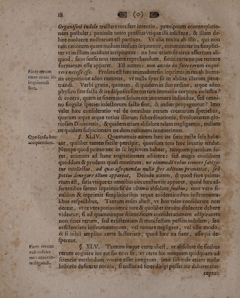 : formatum effe RON ps autem: E anxie in f n eee: nas Finesrerum — ye; e neceffe eff. Prolata eft becanimaduerfio i inprimisin sab huma- ba hne: in- ga cognitione adeo remotas, vt nulla fpes 1 fit in abdita illarum pene- inquiren I fint, | phyfico fine fatta &amp; ita difpofita finrtot tam immania wu a ? &amp; contra, quem in finem non folum: totinmumera indiuidua, fed omni-- no fingule fpeciesinfe&amp;orum fa&amp;e finr, &amp; indies propagentur? Imo ne quidem fufpicionem ne dum rationem innenerimus. Nempe quod primo nec in fe legisvim habeat, t iquam piaculum. fo- ret, animum ad hanc cogitatiorrem: adiicere; fed magis confilium quoddam &amp; prudens quafi monitum. ne emmodi rebus temere fatige- potiw denegare illum appareat, Deinde autem, . &amp;quod fere palma- . (Eenbbus fermo inprimisfi fit de vitimis abfolute fimibus ; nort vero fi- de. : deceat , vtre vera potiusomni iure &amp; quolibet intuitu dedecere. debere . CIA non fines rerum, fed exfiftentiam &amp; manifeffam paffimindolem; feu | exfiftentiam infrrumentorum; vel temere rre egligant, vel vl fincdUgt- *.— fperent, | Ros: B cud Fines rerum $. XLV. Red ye certe dus  xcd olute de finibus vaivrfls — rerum cogitare ius aut fas non fit; vr certe hic nusquam quidquam ad. 1101 anxijein- fcientie methodum. vocare effer integrum, imo fubinde etiam n nude hiftoriz deficere: notitia, fi nullusad E. us poflet aut deberercon- ceptus; uzítigaudi,