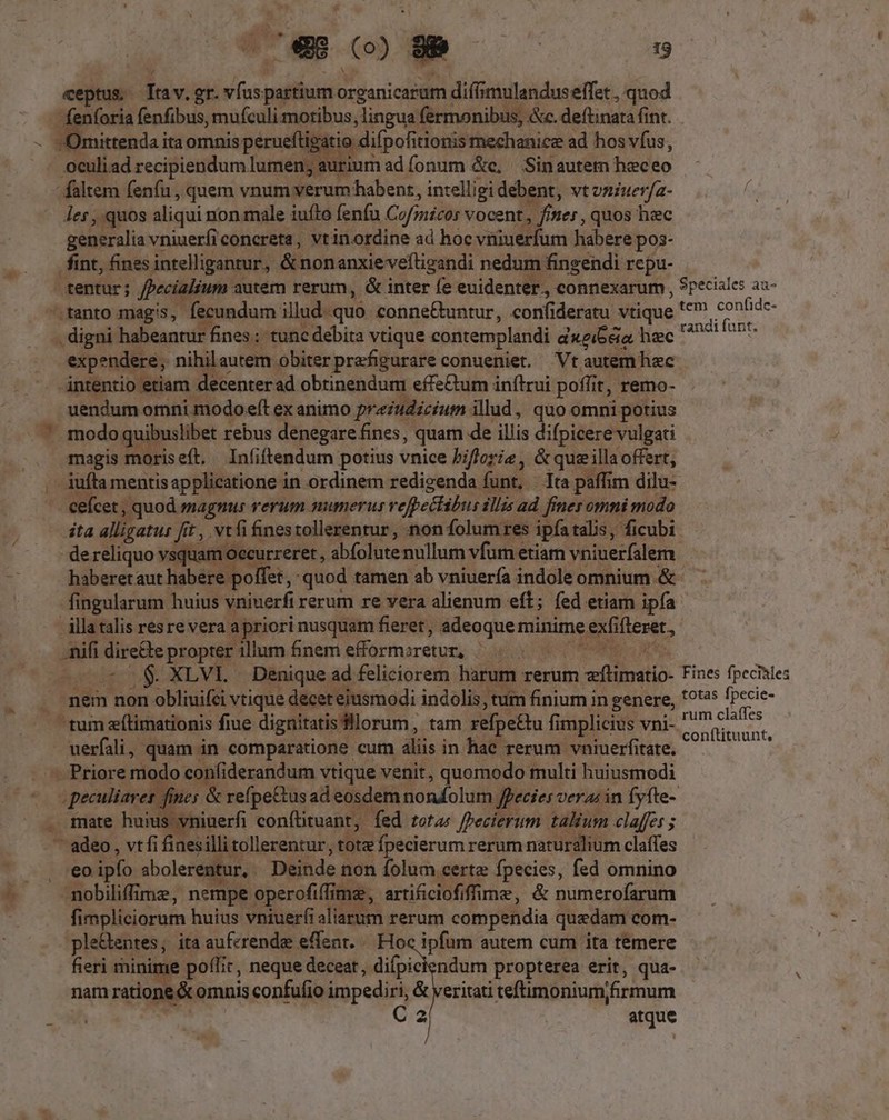 eeptue: Trav. er. ich partium Drei cid diffimulandus effet , quod feníoria fenfibus, mufculi motibus j lingua fermonibus; &amp;c. deflinata fint. )mittenda ita omnis peruefti ig itio difpofi tionis mechanice ad hos vfus, .oculiad recipiendum lumen; aurium ad fonum &amp;c, Sinautem heceo faltem fenfu , quem vnum verum habent, intelligi debent, vt vniuerfa- les , quos aliqui non male iuíto fenfu Cofmicos vocent, ; iter, quos hec generalia vniuerfi concreta, vtinordine ad hoc vninerfum habere pos- fint, fines intelligantur, Anon. anxie veftigandi nedum fingendi repu- tentur; fpecialium autem rerum, &amp; inter fe euidenter. connexarum , 9peciales as- -.tanto magis, fecundum illud-quo conne&amp;untur, confideratu vtique '*'? confidc- nidi habeantur fines : tunc debita vtique contemplandi d«ei6éia, hec perium expendere, nihilautem obiterprefigurare conueniet. Vt autem hec intentio etiam decenterad obtinendum effe&amp;um inftrui poffit, remo- uendum omni modo eft ex animo preiudicium. illud, quo omni potius . modo quibuslibet rebus denegare fines, quam de illis difpicere vulgati magis moriseft, Infiftendum potius vnice Piflorie, &amp;qusillaoffert, - jufta mentis applicatione in ordinem redigenda funt, - Tta paffim dilu- cefcet, , quod magnus rerum numerus vefpectibus illis ad finer omni modo íta alligatus fit , vtfi finesrollerentur, non folum res ipfa talis, ficubi dereliquo vsquam m occurreret, abfolute nullum vfam etiam vniuerfalem haberetaut litbépelbo et, «quod tamen ab vniuería indole omnium &amp; fingularum huius vniuerfi rerum re vera alienum eft; fed etiam ipfa illatalis resrevera. Bier: nusquam fieret, adeoque minime ghe, mifi dire£te propter illum finem efformiretur, . à; . XLVL . Denique ad feliciorem harum rerum dr. ina Fines fpecinles . mem non 1 obliuifei vtique decet ejusmodi indolis, tum finium in genere, 1925 [pecie — tum e(limationis fiue diguitatis'llorum, tam refpe£tu fimplicius vni- ' rab uerfali, quam in comparatione cum aliis in hac rerum vniuerfitate. Vae adt — Priore modo confiderandum vtique venit, quomodo multi huiusmodi pese m. &amp; refpe&amp;tus ad eosdem noadolum / lecies veras in fyfte- . mate huius vniuerfi conftituant, fed rota; Pecierum talium claffes ; adeo, vtfi finesilli tollerentur, tote fpecierum rerum naturalium claffes eo ipfo sbolerentur, Deinde r non folum certe fpecies, fed omnino nobiliffime, nempe operofiffime,, artificiofiffime, &amp; numerofarum fi impliciorum ! huius vniuer(i aliarum rerum compendia quedam com- ple&amp;entes, ita auferende effent. /. Hoc ipfum autem cum ita temere fieri mir e poflit, neque deceat, difpiciendum propterea erit, qua- nam ratione &amp; omnis confufio impediri, &amp; veritati teflimonium/ármum BA C2 atque