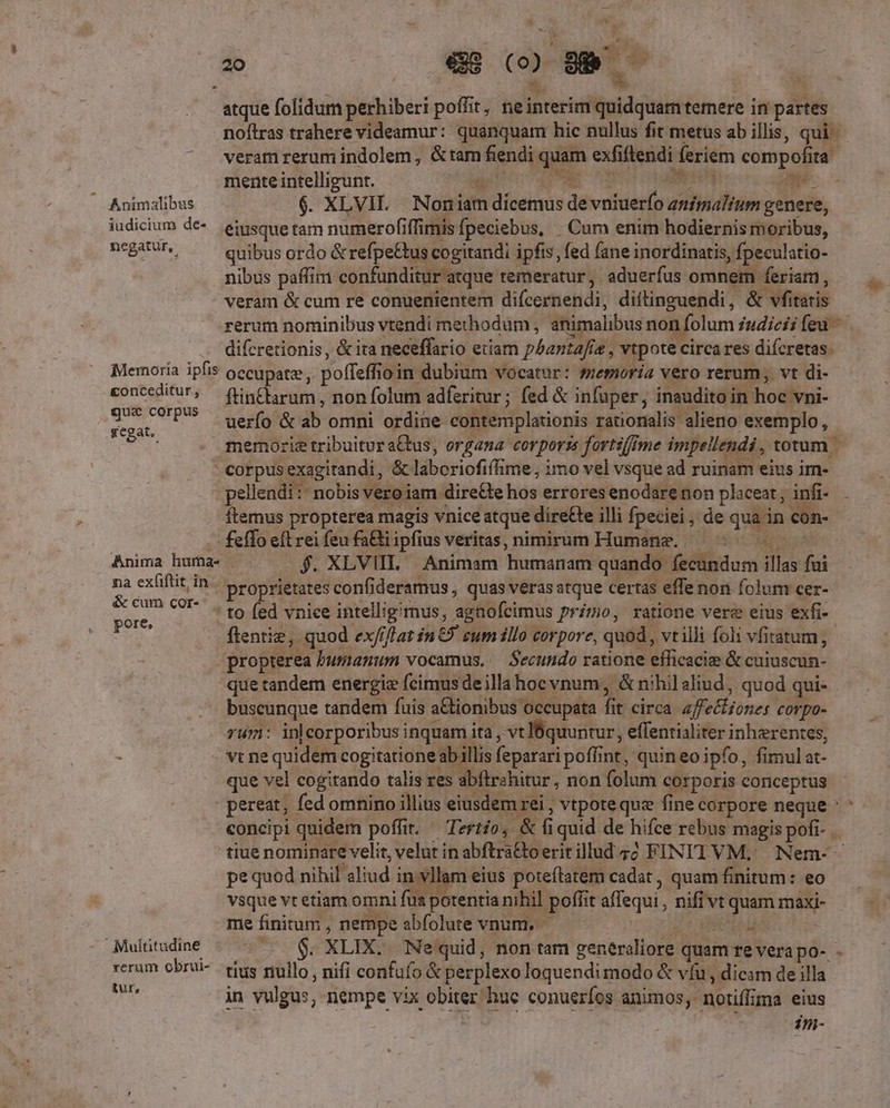 atque folidum perhiberi poffit , neinterim quidquam temere in partes noftras trahere videamur: quanquam hic nullus fit metus ab illis, qui - veramrerumindolem, &amp;tam fendi quam exfiftendi feriem compofita  EEMEST n E ETAT ) mente intelligunt. M dee MED hi p Animalibus $. XLVIL Noniam dicemus de vniuerfo zzfmalium genere, iudicium de-. eisque tam numerofiffimisfpeciebus, . Cum enim hodiernis moribus, negatur, quibus ordo &amp; refpe&amp;us cogitandi ipfis, fed fane inordinatis, fpeculatio- nibus paffim confunditur atque temeratur ,. aduerfus omnem feriam, veram &amp; cum re conuenientem difcernendi, diftinguendi, &amp; vfitatis rerum nominibus vtendi methodum , animalibus non folum iudicii feu — difcretionis, &amp; ita neceffario etiam phanta/ie , vtpote circa res difcretas. Memoria ipfis occupatz, poffeffioin dubium vocatur: smoria vero rerum, vt di- Li e ftin£arum , non folum adferitur ; fed &amp; infuper, inaudito in hoc vni- vai P uerfo &amp; ab omni ordine contemplationis rationalis. alieno exemplo, ; memorie tribuitur a&amp;tus, organa corporzs fortsfIme impellendi , totum - corpusexagitandi, &amp; laboriofiffime , imo vel vsque ad ruinam eius im- pellendi:: nobis vero iam dire&amp;te hos errores enodare non placeat , infi- ftemus propterea magis vnice atque diree illi fpeciei, de qua in con- . feffo eft rei feu fa&amp;tiipfius veritas, nimirum Humane. — ^^ Anima huma- f. XLVIIL Animam humanam quando fecundum illas fui na ex(iftit,in- proprietates confideramus , quas veras atque certas effe non folum cer- &amp; cum cor. 425 (Ad vniee intelligimus, agaofcimus primo, ratione vere eius exfi- pore, ppc bi 0 aiat ** bes : ftentie, quod ex///lat in 9 cum illo corpore, quod , vtilli foli vfitatum, propterea bumanum vocamus, — Secundo ratione efficacize &amp; cuiuscun- que tandem energie feimusdeillahocvnum, &amp; nihil aliud, quod qui- buscunque tandem fuis aCtionibus occupata fit circa. zffecfiones corpo- rum: inlcorporibus inquam ita , vt lbquuntur, effentialiter inherentes, : vt ne quidem cogitatione ab illis feparari poffint, quin eo ipfo, fimul at- que vel cogitando talis res abftrahitur, non folum corporis conceptus pereat, fed omnino illius eiusdem rei , vtpote quz fine corpore neque : concipi quidem poffit. — Tzrtio, &amp; fiquid de hifce rebus magis pofi- tiue nominare velit, velut in abftra&amp;toeritillud 42 FINITI VM, | Nem-- pe quod nihil aliud in vl am eius poteftatem cadat , quam finitum: eo vsque vt etiam omni füa potentia nihil poffit affequi , nifi vt quam maxi- me finitum , nempe abfolute vnum. car EAR Multitudine $. XLIX. Nequid, non tam generaliore quam re vera po- rerum obrui- tius mullo, nifi confufo &amp; perplexo loquendi modo &amp; víu , dicam de illa. me in vulgus, nempe vix obiter huc conueríos animos, notiflima eius im- i