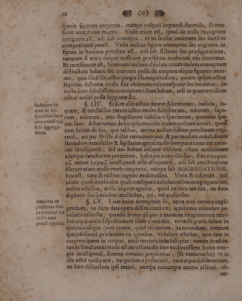fpecie fgurata (eorpore, nempe vulgari loquendi formula, &amp;:cras- fiore acceptione magna. Vnde ctiam eft, quod de nulla recogitare comprehendi pote(t Vnde nullius figurz cobceptus feu cogitatio de figura in humana poteftate eft , nifi fub fiztione feu prefiguratione, tanquam fi extra corpus noftrum preftitura oculorum víu fentiretur. ue Et certiffimum eft, hominem nullum abfolute vnüm realem.conceptum diftin£um habere fen exercere poffe de corpore aliquo figurato mini- mo, quin illud fibi adhuc pingat illamagnitudine, quanta ipfum adhuc legitima diftantia oculis fuis obíeruanstale confpiciat feu intueatur; de xullo fono fubtiliffimo conceprum vllum habeat , nifi in qp illum adhuc audiri poffe fupponat &amp;c. Tudicium ta- S.LIV. Etliceralie adhuc dentut difcretiones, ébunda iin- mende his quam, &amp;intelle&amp;us rerum adhuc multo fubtiliorum, odorum, fapo- fpeciebusferre ram | colorum ; imo fingularum ra&amp;iliura fpecierum, quatenus pe non pote nib. s. oe. debertamen de his ipfis maxime inrem noftram notari , quoc fub aggrega- ORE non folum de bis, qua talibus, anima nullam habeat poteftatem cogi- randi, aut per (iri£te di£has ratiocinariones &amp; per modum conclufionis fecundum manifeftas &amp; figillatim agnofcendas comparationes aut. ratio- nes intelligendi ; fed nec habeat infuper abfolute vilam eminentem adeoque familiarem potentiam , hafce res etiam illo fuo, finonAeyiei- xo tamen Aoyr«à intelligendi adu affequendi , nifi [ab conftitutione illarum etiam craffo modo corporea, nempe fub AGGREGATIONE, hoceft, vere &amp;realiter ingenti multitudine, Vnde &amp; odorum, nifi nimis quam conferam quafi conftipatis exhalationibus congregatorum, nullus olfa&amp;kus, nulia inquam agnitio , quod re veraiam fint , ne dum . dignotio fea fpeciiliorintelletus, qui, velqualesfint /——— ^. . LV. Licet enim exemplum fi fit, certe non temere bep prafentia felis gendum, ne dum data opera diffi malandum, agnitionis cuiusdam pe- : ew. his e liaris cafusille, quando homo aliquis a materna imaginatione terri- poteft opponi, fica atque anxia difpofiti tionem illam contrahit, vtverbi gratia felem in Anxietas ex fpatiofiffimo) prafentem ita apnofcat, vt: folitos effe&amp;us, non tam in randa fimul omni modo eft certiflimailla imo euidentiffima buius ener- gie intelligendi, fumma omnino perplexitas , (fi t venia verbo) vt in illa nihil quidquam, ne quidem a pofteriori, vere atque folide certum, ne dum diftin&amp;tum ipfi menti , i uui cuicunque anime aCdoni, ob- uer-