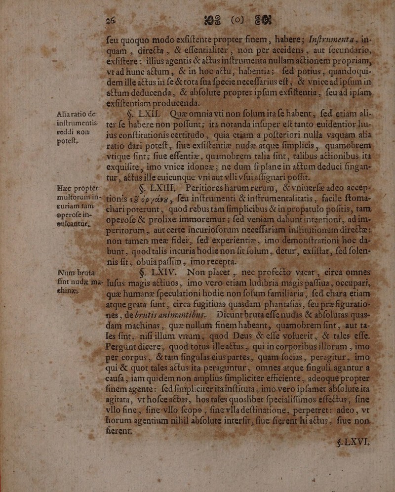 as feu quoquo modo exfi(tente propter. zo huie Jnfieumenta ;in- quam , dire&amp;a , &amp; effentialiter , non per. desde. aut fecundario,.- exlifiere : illius agentis &amp; actus inffrumenta nullam a&amp;ionem propriam, vtad hunc atum, &amp; in hoc actu, habentia; fed , pottus ,. quandoqui-. dem ille a&amp;tus in fe &amp; tota fua: fpecie neceffariuseft ;. &amp; vnicead ipfumin. attum deducenda, &amp; abfolute ope ipfum exiens 8. feuad ipfam. exfi ftentiatm producenda. das e Aliaratio de $. LXIL. |. Que omnia vti non folumi ita * Pabehg. fed. etiam alis. inftrumentis | rey fe habere non poflunt; ità notanda infuper e(t tanto euidentior hu- reddi &amp;O? — iüsconflituriohiscertitudo , quia etjam a paiiori nulla. vsquam alia poteft. ratio dari poteft, fiue exfillentis nude. atque fimplicis ,, QUaméBgena, vtique fint; fiue effentie, quamobrem talia fint , talibus aCtionibus. ita exquifite, imo vnice idonee; ne dum fi iplanein a&amp;tum deduci fi angati* tur, a&amp;tus ille cuicunque vniaut vlli vfuisffignari poffit. Hac propter c $ LXIIE. Peritioresharum rerum, &amp; vniuerfe adeo aceep- multorantin-^ionis $$' G5-/oiyg feu intrumenti &amp; inftrumenralitatis , facile ftoma- curiam tà: ^ ehopiporerunt. quod rebus tam fimplicibus &amp; in propatulo pofitis, tam: satur. operofe &amp; prolixe immoremur ; fed veniam dabuntintentiont, adime peritorum , aut certe incurioforum necelffariam in(tititionem dire&amp;te: non tàmen mes fidei, fed experientie , imo demon(tradioni. hoc. da. bunt, quodtalis incuria hodie non fit (olum ,. detur, rdi P foit n- - nis fit; obuiapaffim , imo recepta. i N Numbrmtz .. - ..$. LXIV. Non phieet , nec profedo - vacat, eirca. omnes fint nuda ma- fufüs. magis a&amp;tiuos, imo vero etiam ludibria magis paffiua ; occupari, ; da- d qu humonz fpeculationi hodie non folum familiaria, fed chara etiam. .atque grata funt,, circa fugitiuas quasdam phantafias, feu prefiguratio- | : nes , de /rutis animantibur. — Dicunt brutaeffe nudas. &amp; abfolutas quas-- dam machinas ,, que nullum finem habeant, quamobrem fi fint, aut ta-. les fint ;. nifi illam vnum; quod Deus &amp; effe voluerit, &amp; rales. tfe ,.; Pergant dicere; quod totus illeaCtus , qui in corporibus illorum , imo. | percorpus, &amp;ram fingulas eius partes, quam focias , peragitur, imo qui &amp; quot tales aCtusiita peraguntur, omnes atque fi nguli. agantur : a caufa ; iam quidem non amplius fimpliciter efficiente , adeoque propter | finem agente: fed fimpl:cireritain(lituta , imo vero ipfamet abíoluteita agitata, vt hofcea&amp;tus, hos tales quoslibet fpecisliffimos effs&amp;tus, fine vllo fine; fine-vllo (copo ; finevlla deftinatione, ' erpetret: adeo, vt horum agentium nihil abfolute inrerfi B fiue fier 3, xh atus. F. fiue nop- ferent; | bag E s T. enr $T