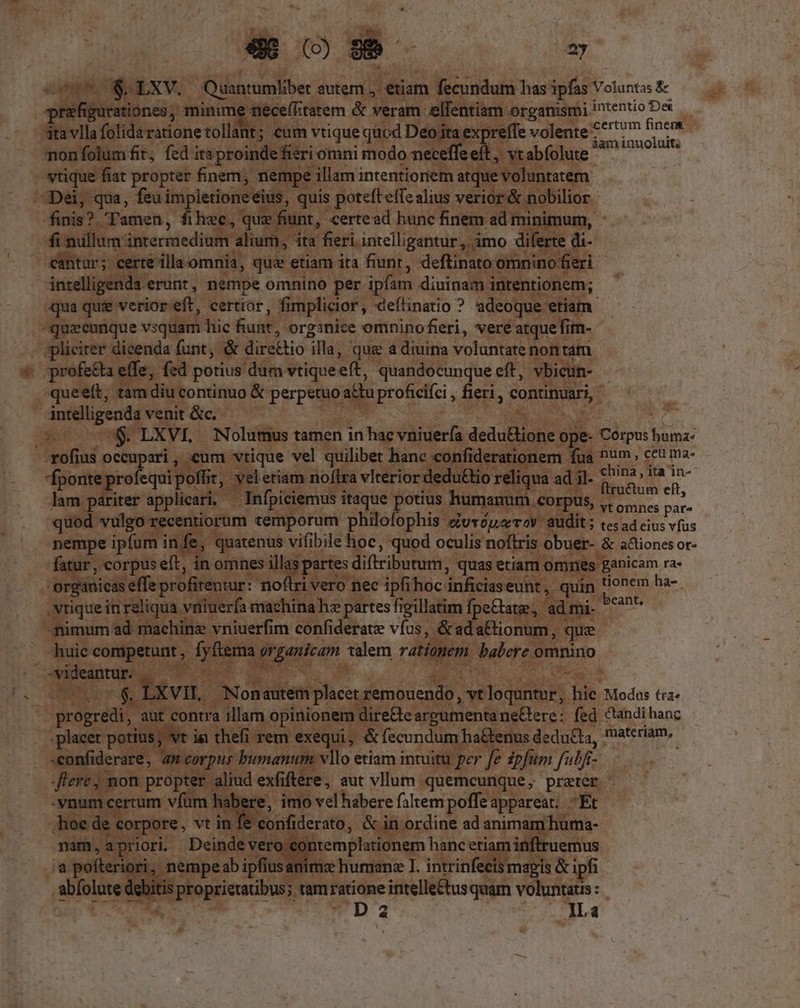 e007 S. LXV. Quantumlibet autem ;. etiam fecundum has ipfas Voluntas $- prafigurationes, minime neceffitatem &amp; veram elfentiam organismi intentio De ita vlla folidaratione tollant; eum vtique quod Deo ita expreffe volente 7^7 jiu, non folum fit; fed itsproindefieri omni modo neceffeeft, vt abfolute m vtique fiat propter finem, nempe illam intentionem atque voluntatem Dei, qua, feu impletioneeius, quis poteft effe alius verior &amp; nobilior finis?. Tamen, filiec, que fiunt, certead hunc finem ad minimum, fi nullum intermedium alium, ita fieri intelligantur, imo diferte di- cantur; certe illa omnia, que etiam ita fiunt, deftinato omnino fieri intelligenda erunt, nempe omnino per ipfam diuinam intentionem; qua qui verior eft, certtor, fimplicior, deílinatio ? adeoque etiam - quecunque vsquam hic fiunt, orginice omnino fieri, vere atque fim- jpliciter dicenda funt, &amp; dire&amp;tio illa, que a diuina voluntate nontam profe&amp;ta effe, fzd potius dum vtiqueeft, quandocunque eft, vbicun- queeít, tamdiu continuo &amp; perpetuo a£tu proficifci , fieri , continuari, intelligenda venit &amp;c. zi 3 — U$ LXVI, Nolumus tamen in hac vniuería deduBtione ope- Corpus huma: --rofius occupari , cum vtique vel quilibet hanc confiderationem fua num ceu ma- b-sensm Ws x , veletiam noftra vlterior dedu£&amp;tio reliqua ad il. s Mn. lam pariter applicari, ^ Infpiciemus itaque potius humanum corpus, - a á r5 quod vulgo recentiorum temporum philofophis curóuarrov audit; «es ad eius vfus nempe ipfum in fe, quatenus vifibile hoc, quod oculis noftris obuer- &amp; a&amp;iones or- fatur , corpus eft, in omnes illas partes diftributum, quas etiam omnes ganicam ra- 'organicas effe profitentur: noflri vero nec ipfihoc inficiaseunt, quin tionem ha- .Ntique in reliqua vniuerfa machina hz partes figillatim fpeCtate, ad mi- n -mimum ad machine vniuerfim confiderate vfus, &amp;ada&amp;tionum, que huic competunt, fyílema organícam talem ratiomem babere omnino SL LEE LXVI . Nonautem placet remouendo , vt loquntur, hic Modus tra- progredi, aut contra illam opinionem dire&amp;teargumentaneGere: fed Candihanc -. placet potius; vr ia thefi rem exequi, &amp; fecundum ha&amp;tenus deducta, rnateriam. -confiderare, aw corpus bumanum vllo etiam intuitu per fe 2pfum fub flere; mon propter aliud exfiftere, aut vllum quemcunque, prater -vnum certum vfüm habere, imo vel habere faltem poffe appareat; Et hoe de corpore, vt in fe confiderato, &amp; in ordine ad animam huma- nam,apriori Deindevero contemplationem hanc etiam inftruemus a pofteriori, nempeab ipfius animz humane I. intrinfecis magis &amp; ipfi abfolute debitis proprietatibus; tam ratione intelle&amp;tus quam voluntats : TE EN D 2 d