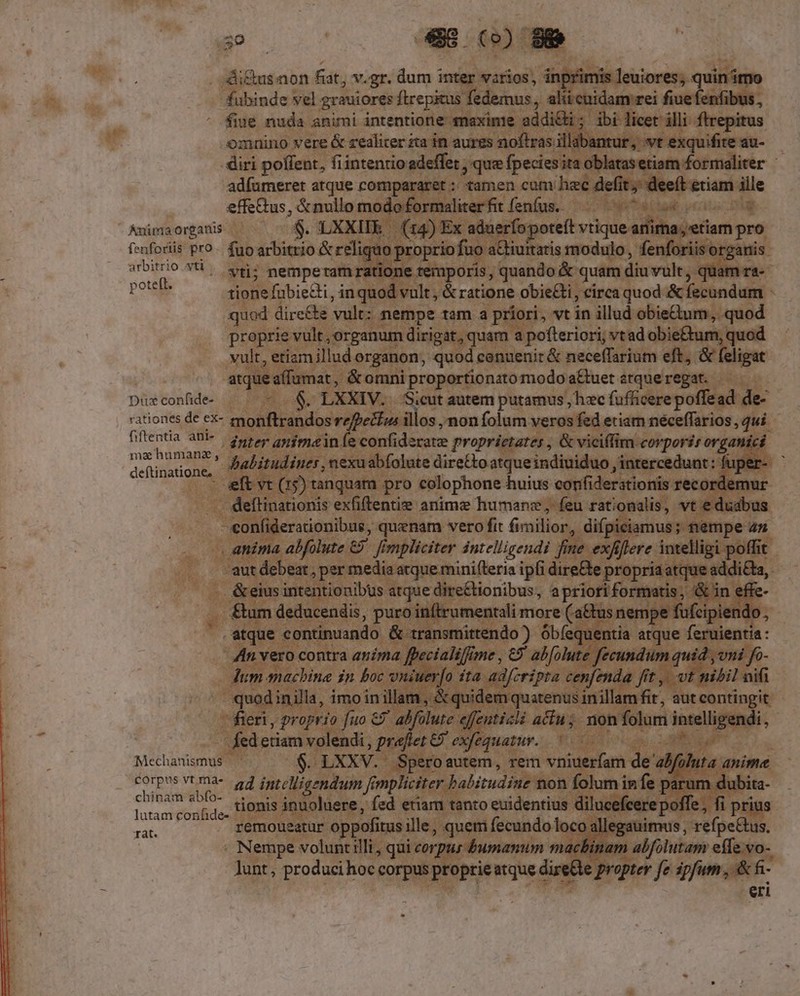 . 'di&amp;us non fat, v.gr. dum inter varios, inpri is leuiores; quin imo fübinde vel grauiores Wil, andy iid udaec fiuefenfibus, fiue nuda animi intentione maxime addi&amp;i ibi cec illi fepitus omnino vere &amp; zealiter za in aurgs noftras llabantur. vt exquifite au- i diri poffent, fiintentio adeffet , que (pecisrin dique ford: : adfumeret atque compararet :.- amen cum hec defit; : nee doformaliterfit fenfus. — Site ) 30 site: ierfo poteft vtiqu anim fenforiis pro. fuo arbitrio &amp; reliquo propri fuo a&amp;iuitaris modulo, fenforiis o arbitrio ati e nempetam ra one séfuporis, quando &amp; q uam diu vult, quar pote tione fübiedi, inquod vult, &amp; ratione obie&amp;i, cirea quod &amp; fecundam - quod dire&amp; s vult: ppt. tam a priori, vt in illud obiecium, quod 'roprie vult, um dirigat, 1 a pofteriori, vtad obi tum, quod | d canuenir &amp; neceffarium eft, &amp; eligat , dria pcoperfon tomodo a&amp;ueteztqueregat. —— — XIV. Sicut autem putamus , hzc (aflidere poflecgd de: -fPe&amp;lua illos , non folum veros fed etiam néceffarios , qui. : confiderate proprietates , &amp; viciffim corporis orga: abfolute dire&amp;oatqueindiuiduo, intercedunt: fi z : e | pro colophone huius confiderationis recordemu: s enti anime humane, feu e ueni vt duabus meg * mk t2 b € Ru Y. Die confide- rationes de ex- fiftentia ani- mahumanz, . deftinatione, ied dmelligendi b : Mae cider ipfi dass pdt ja: da nibus atque dire&amp;tionibus, apriori for puro inftrut entalimore (a us ne A 5 ; ) , | x imd dE ue , 7 ex quatur. ; p.v Mechanismus ^ $ LXXV.- iro autem d rem vniuer(am de FOrpus VT intelligendum fé implicit r ha chinam abfo- latam confido: HOBIS AE uoluere, fed eti: | ; fi prius rat. remoueatur oppofitus; ille, « quem fecundo lo ; s, refpeGus, Neid volunt illi, qui co Vp bumnnm a i alfolutam: effe.vo-- lunt, producih hoc ME NUM atque direCle propter fe aiio E