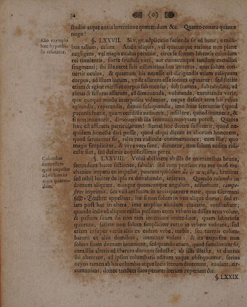 p —FZ.uJ.a om Alio exemplo hzc hypothe- fis refutatur, Columbas -- campeftres |... quid impellat advictumin | atuis qu&amp;ren- gum, $. LXXVIL | Si v. gr. adplicatio facienda fit ad hunc , e milli-- bus talium, cafum. Audit aliquis, vel quacunque ratione non plane negligens , vel magisauiduspecunie, circafe fonum labentis cuiusdam * rei tinnientis, forte £rufluli vitri, aut caiuscinque tandem metallici fragmenti ; ibi illecerte fuis e(timàtionibus intentus, non folim con-- uertit oculos, &amp; quantum his neceffe eit dirizendis etiam reliquum. corpus , ad illum locum, vnde allatum effe fonum opinatur: fed fle&amp;it etiam &amp; agitat mirifice corpus füb menfas, fub fcamna, fub tabulata; 'ad- rimas &amp; fiffurasafferum , ad dimouenda, volutanda, excutienda vari;