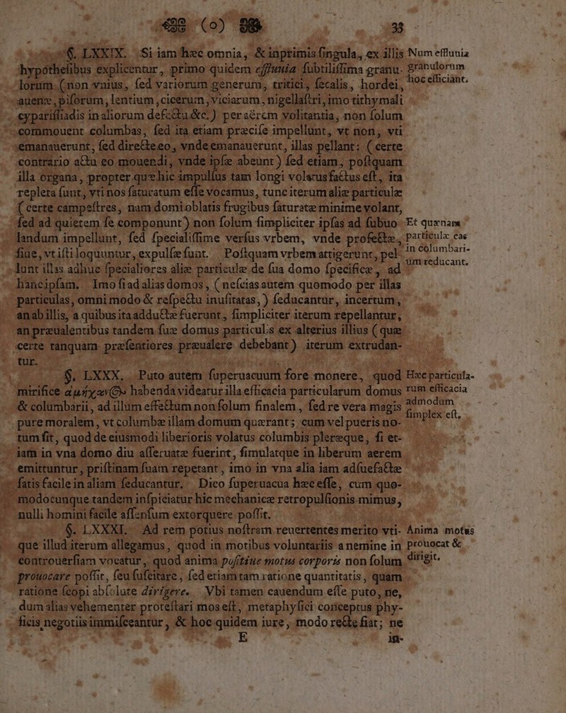 4 49 0) 89 | o» M ] $ $.LXXIX. Si iam hec omnia, &amp;iaptimis TUN ex illis. Num efflunia bypoll elibus explicentur, primo quidem effunia. fubtiliffima granu- granulorum lorum. (non. vnius, fed variorum generum, tritici, decals, hordei, 9c efficiant. Kec biforum, lentium ,cicérum ,viciarum, nigell ftri, imo tirhymali iadis inaliorum def:Qia &amp;c. ) peraérem volitantia, non folum Eo usb: columbas, fed ita etiam pracife impellunt, vt non, vti. :émanauerunt, fed dire&amp;e eo. e vnde emanauerunt, illas pellant: ( certe. contrario au. £o. mouendi, v. mde ipfe abeunt ) fed etiam, pofiquam illa organa, propter. quie impulíus tam longi volacusfactus eff. ita repleta í (unt, vti nos faturatum effe vocamus, tunc iterumaliz particula (certe campefires, nam domioblatis frugibus faturate minime volant, fed ad quietem fe componunt) non folum fimpliciter ipfas ad fübuo- Et quxna - Jandum impellunt, fed fpecialiffime verfus vrbem, vnde profe&amp;e,, parigula cae - fiue, vtifti loquuntur, expulfefaat. | Poftquam vrbemattigerunr, pel. ^ : iai Aunt illss adhue fpecialiores alie particule deua domo fpecifce, ad ^ - hancipfam, Imo fiad alias domos , ( neícias autem quomodo per i illas , particulas, omni modo &amp; refpe&amp;u inufiratas,) feducantur, incertum, —— - anabillis, a quibus itaaddu£te fuerunt, fimpliciter i iterum repellantur, — an preualentibus tandem fuz domus particulis ex alterius illius ( que. - scerte inguam- prefentiores. Biestiae geichmi) iterum extrudan- - : tur. ys  i W o6 $. LXXX. Puto autem. fuperuacuum fore monere, ET Hac Eon mirifice dudy (s habenda videatur illa eficacia particularum domus Tum efficacia o&amp; columbarii, ad illum effe&amp;um non folum finalem , fed re vera magis fimplex ei, pure moralem, vtcolumibe illam domum querant; cum velpuerisno- ^^ * tumfit, quod de eiusmodi liberioris volatus columbis plereque, fi et- - jatn in vna domo diu afferuatz fuerint, fi imulatque i in liberum aerem — emittuntur , priftinam fuam. repetant, imo in vna alia iam adíuefa&amp;e — fatis facile in aliam. feducantur, Dico fuperuacua hzc effe, cum quo-. : )docunque tandem infpiciatur hic mechanicee retropulfionis im | null homini facile affznfum extorquere poffit. ——— $. LXXXI. Ad rem potius noftram reuertentes merito vti- Anima motws i que illud iterum allegamus, quod i in motibus voluntariis a nemine in m &amp; ontrouerfiam vocatur , quod anima pofitéue motus corporis non folum * dirigit. prouocare poffit, feu fafeitare, fed etiam tam ratione quantitatis, quam . ratione fcopi ab[olate di] igeve..— Vbi tamen cauendum efle puto, ne, dum alias vehementer proteftari mos eft, ;metaphyfici ici conceptus phy- fiis negotiis immifceantur &amp;s he sien iure, modo reGtefiat; ne E in-