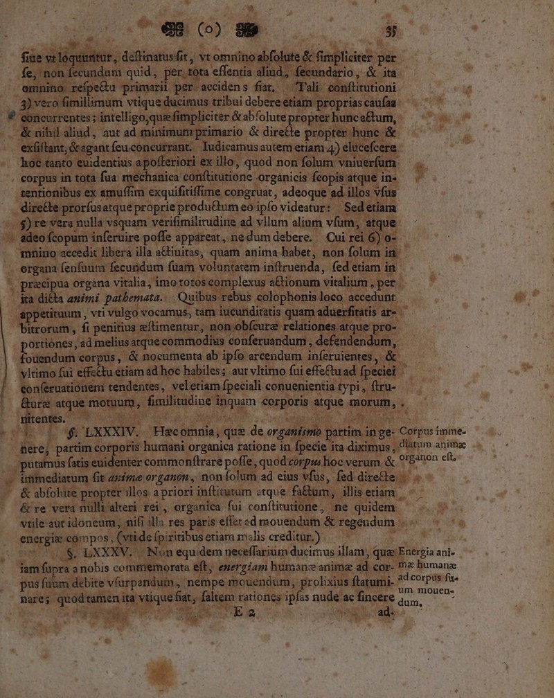 e (099 — T S M fiue vt loquitur , deftinatusfit, vt omnino abfolute &amp; fimpliciter per fe, non fecundum quid, per tota effentia aliud, fecundario, &amp; ita emnino refpe&amp;u primarii per accidens fiat, Tali conftitutioni 3) vero fimillimum vtique ducimus tribui debere etiam proprias caufag € concurrentes ; intelligo,quee fimpliciter &amp; abfolute propter hunc a£tum, &amp; nihil aliud, aut ad minimum primario &amp; dire&amp;te propter hunc &amp; exfiftant; &amp;agant feuconcurrant./ Iudicamus autem etiam 4) elucefcere hoc tanto euidentius a pofteriori ex illo, quod non folum vniuerfum . corpus in tota fua mechanica conftitutione organicis fcopis atque in- zentionibus ex amuffim exquifitiffime congruat, adeoque ad illos vfus dire&amp;te prorfusatque proprie produ&amp;um eo ipfo videatur: Sedetiam . $)re vera nulla vsquam verifimilirudine ad vllum alium vfum, atque - adeo fcopum inferuire poffe appareat, nedum debere. Cui rei 6) o- 1nnino aecedit libera illa a&amp;tiuitas, quam anima habet, non folum in. ergana fenfaur fecundum fuam voluntatem inftruenda, fed etiam in. * praecipua organa vitalia; imo totos complexus a&amp;tionum vitalium , per . ka dicta auimi patbemata.... Quibus rebus colophonis loco accedunt appetitum , vti vulgo vocamus, tam iucunditatis quam aduerfitatis ar- bitrorum , fi penitius eftimentur, non obfcure relationes atque pro- ortiones , ad melius atque commodius conferuandum , defendendum, fodié oni corpus, &amp; nocumenta ab ipfo arcendum iníeruientes, &amp; vltimo fui effzétu etiam ad hoc habiles; aut vltimo fui effe£tuad fpeciei con(eruationemi tendentes, veletiam fpeciali conuenientia typi, (iru- Güre atque motuum, fimilitudine inquam corporis atque morum, .- Hitentes. ue ig DM. ELM S e ^3 o1 $$ LXXXIV.. Hecomnia, que de organismo partim in ge- Corpus imme. nere, partim corporis humani organica ratione in fpecie ita diximus, diatum animae putamus fatis euidenter commonftrare poffe, quod corpus hoc verum &amp; 9'8?non elt; inimediatum fit aime organon , noníolum ad eius vfus, fed direte &amp; abfolute propter illos a priori infitutum «tque fa&amp;um, illis etiam &amp; re vera nulli alteri rei, organica fui conítitutione, ne quidem vtile aut idoneum, nifi illa res paris eflet ed mouendum &amp; regendum energiz compos, (vtide fpiritibusetiam m«lis creditur.) — — | $. LXXXV. . Non equ. dem neceffarium ducimus illam, qug Energia ani- iam fupra anobis commemorata eft; energiam bumanz anima ad cor- ?* liumanze pus fuum debite víarpsandum, nempe mouendum, prolixius ftatumi- EN F - is nare; quodtamen ita vtiquefat, faltem eo ipfas nude ac me Tir. dnt . * T -