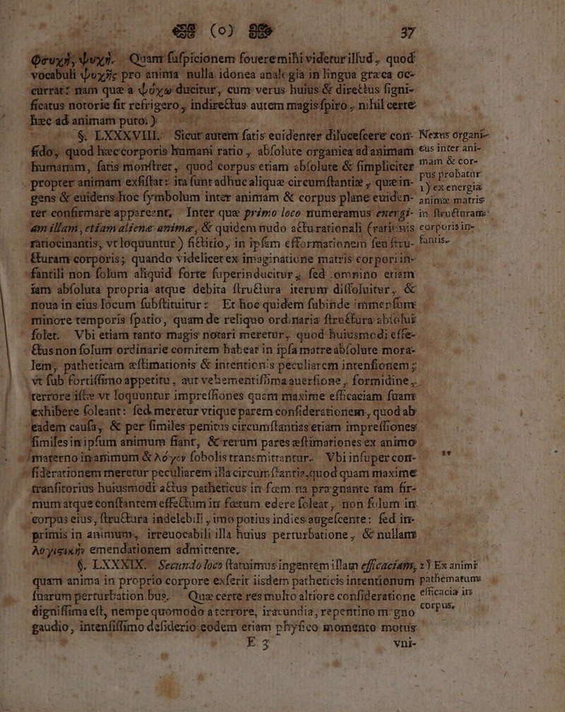 p.o« ligue foueremihi viderur illud, quod Z  ju 3c pt o mulla. idonea analcgia in lingua | graeca 0c-- rat? mam que a d évidi citur, cum verus huius &amp; directus fi igni- ficatus notorie fit refrigero;, indiretus autem msgioflto, nihilcerte. — | ac ad animam putoi) porum s Pen SS LXXXVHL- Sioxt autem fuis éeideaid? dilucefcere com- Nexus organi- fido, quod hreccorporis In rumani ratio , abfolute organiea ad'animam € inter ani- bero fatis monftrer, quod corpus etiam abfolute &amp; fir d Ria a bu imam exfiffat : ita unt adhucalique circur flantiz , quein uL E energia gene i eififensdto? (ymbolum i inter animam &amp; corpus plane « euiden- annie matris onfirmareappsreznt, Inter que primo loco numeramus: energi- in. flru&amp;arame: amillam edam aliene anime , &amp; quidem: nudo sCturationali | (ratitmis corporisin- -rtiocinantis, vt loquuntur ) fi&amp;titio, in ipfim efformationem fea iyu. fantis- Éuram corporis; quando videlicet ex inisginatione matris: «€orpo iine -fantili non folum aliquid forte fuperinducirur fed .omnino etiem dam: abfoluta propria atque debita flru&amp;ura iterum diffofuiter , &amp; moua in eius locum fübftituturz Ethoequidem fubinde immenfüny. minore temporis fpatio, quam de reliquo ordinaria fire£tura sbi olui. ' folet. Vbi etiam tanto magis notari meretur, quod huiusmodi effe- - &amp;usnon folum ordinarie comitem babeat in ipfa matreabíolute mora- lem, pathetieam efimationis &amp; intentions peculiercm intenfionem ; iR | Xv füb fortiffmo appetitu, aut vehermentifiima auerfione , formidine ;. hi [ terrore ifte vt loquuntur impreffiones qucm maxime efficaciam: fuam xhibere (oleant: fed meretur vtique parem confi derstionem, So à ; adem icaufa, &amp; perfi ' fimiles penitus circumftantizs etiam. impreffio: ones. fimile esin ipfum animum fiant, &amp; rerum pares eftimationes ex animo mW materno in simum &amp; Ad yc fobolis transmittantur-- Vbiinfupercon- | M — vfiderationem meretur peculiarem illacircum f'antie. quod quam maxime ranficorius. huiusmodi a&amp;us patheticus in fem ra. prrgnante Tam fir- . mumatque conflantem effetum i irr fatur edere foleat, non folum in eorpus eius, firu&amp;ara indeleb;li , imo potius indies auge(cente: fed in- primis in animum, irreuocabili illa huius perturbatione , &amp; nullam z y in un emendationem admittente, $ LXXXIX. Secundoloco ftatuimusingenrem illam efficaciam, 2 Ex anim? quim anima in proprio SIE exferit iisdem patheticisi intentienum- pathematums E. -. dfuarumperturbation bue. ^ Quz certe res muko altiore confideratione and .— 4igniffimaelt, nempe quomodo a aterrore, iracundia, repentino m-gno Vat, nd gaudio, intenfiffimo defiderio: eodem eriam pfyfco momento motus  . Es vni-