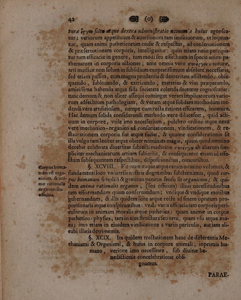 — tur; variorum appetituum Gauerfionum tam fenfitiuorum, vt loquun- tur, quam animi potheticorum caufe &amp; refpe&amp;us, ad conferuationem - &amp; preferuationem corporis, intelligantur: quin etiam ratio percipia- tur tum efficaciz in genere, tum modi feu effectuum in fpecie animi pa- themarum in corporis a£tiones ; ante omnia Vero quéz-yei v nature, arti medice non folum in fubfidium exoptatiffimum abfolute neceffaria, fed etiam paffim, cum magna prudentia &amp; dexteritate affiftendo ;. obíe- quendo , fubleuando, &amp; extricando , materias &amp; vias preparando, amiciffime habenda atque fida focietate colenda decenter cognofcatur: tunc demum &amp; non aliter affequi continget veramimplicatorum varios rum adfeQuum pathologiam, &amp; veram atque folidam methodum me- dendi vere artificiofam, nempe cum re&amp;a ratione efficacem, inuenire. Hac demum folida confiderandi methodo vere dilucefcet , quid aGi- uum in corpore, vtile imo neceifarium , pulchro ordine atque nexu veré mechanico - organico ad conferuationem, vindicationem, &amp; re- ftaurationem corporis fiat atque faciat, &amp; quante confiderationis fit illa vulgo tam leuiter atque obiter nominata magis, quam quod omnino €orpus huma- num eft orga- nicum, &amp; ani m2 rationalis organon feu officina. um fubfequentem refpeGibus, difpofitionibus , concurfibus. fundamentiloco vniuerfis noftris dogmatibus fubíternimus, quod cor- pus bumanum fimplici &amp; genuino penitus fenfu fit organicum; &amp; qui- dem anime rationalis organon ,. (feu officina) illius neceffitudinibus gubernandum, &amp; llis quidem (cite atque re&amp;e ad finem optatum pro- culorum in animam fnoralis atque patherica; quam anims in corpus eubi illatis detrimentis, | Wo * 6. XCIX.. Ita quidem tra&amp;ationem hanc de differentia Me- chanismi &amp; Organismi, &amp; huius in corpore animali, inprimis hu- 3 mano, veritate immo neceffitate ,. füb diuinz be. — nedi&amp;ionis concelebratione obfi- | g.mamus 0000 * e PARAE-