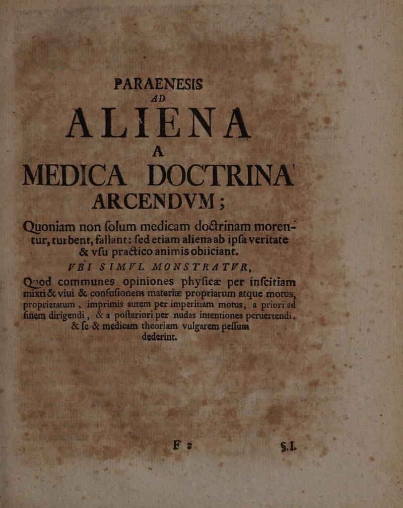 PARAENESIS- TNBCE Pr TS D PN A pe s MEDICA DOCTRINA ARCENDVM; Quoniam non folum medicam do&amp;rinam moren- - tur, turbent, fallant: fed etiam alieraab ipfaveritate &amp; vfu practico animis obiiciant. SE FBI SUIMYL MONSTRATER, - | Q»od communes opiniones phyfice per infcitiam mixti &amp; viui &amp;&amp; confufionem materiae propriarum atque motus, proprietatum , imprimis autem perimperinam motus, a priori ad ínem dirigendi, &amp;a pofteriori per nudas intentiones peruertendi.. KL &amp; fc. &amp; medicam theoriam vulgarem peflum ^ hs E