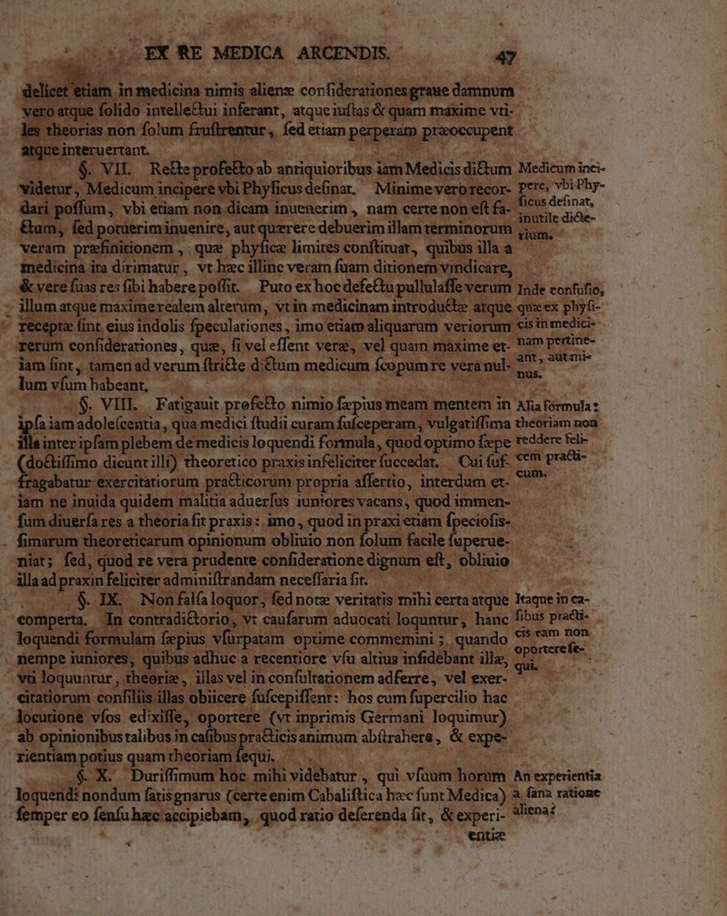 di 1 | 250.15 EX RE MEDICA ARCENDIS. 47 -— et etiam in medicina nimis alien: corfiderationes graue damnum vero atque folido intelle&amp;ui inferant, atque iuftas &amp; quam maxime vti- les theorias non folum fruftrenrur ,. fed etiam perperam przoccupent atque interuertant. MICE a Weder. DWSUPE ^. &amp; VIL. ReBeprofelto ab antiquioribus iam Medicis di&amp;um Medicum inci- videtur, Medicum incipere vbi Phyficusde(inat, Minime vero recor- Pero vbi Phy- dari poffum, vbi etiam non dicam inuenerim , nam certe non eft fa. cis dehoan &amp;um, fed potueriminuenire, aut querere debuerim illam terminorum cu veram prefinitionem , que phyfice limites conftiruat, quibus illa a medicina ita dirimatur, vt hzc illinc veram fuam ditionem vindicare, — &amp; vere fuas res (ibi habere poffit. Puto ex hoe defe&amp;u pullulaffe verum ade confufio, illum atque maximerealem alterum, vtin medicinam introdu&amp;e atque qux ex phyfi- recepta fint eius indolis fpeculationes , imo etiam aliquarum veriorum cis inmedici- iam fint, tamenad verum (trie di&amp;um medicum fcopumre vera nul- e ig a lum vfum habeant, : ! Mirco os che 5 0$. VIII — Fatigauit prefe&amp;to nimio fzpius mean mentem in ATia formula : rm iam adole(centia, qua medici ftudii curam fufceperam, vulgatiffima theoriam noa inter ipfam plebem de medicis loquendi formula, quod optimo fepe reddere feli do&amp;iffimo dicunrilli) theoretico praxisinfeliciterfuccedart, — Cui fuf. **7* pracü- M nd diodie pra&amp;ticorum propria affertio, interdum er- iam ne inuida quidem malitia aduerfus iuniores vacans, quod immen- fum diuerfa res a theoria fit praxis: imo , quod in praxi etiarn fpeciofis-- fimarum theoreticarum opinionum obliuio non joli Giede fuperue- |. niat; fed, duod re vera prudente confideratione dignum eft, obliuio illaad praxin feliciter adminiftrandam neceffariafi. — ! ! o 28.1X. Non falfaloquor, fed note veritatis mihi certaatque Itaque inca- comperta, In contradi&amp;orio, v: caufarum aduocati loquntur, hanc fibus practi- loquendi formulam fepius vfürpatam optime commemini 5. quando h: gt nempe iuniores, quibus adhuc a recentiore víu altius infidebant illa, d e. vu loquuntur , theoriz, illas vel in confultationem adferre, vel exer- citatiorum confiliis illas obicere fufcepiffent:: hos cum fupercilio hac locutione víos ed:xiffe, oportere (vt inprimis Germani loquimur) ab opinionibus ralibus in cafibus praBicis animum abítrahere, &amp; expe- rientiam potius quam theoriamíequi ^ . - | . .$. X. Duriffimum hoc mihi videbatur , qui vfuum horum An experientia loquend: nondum fatisgnarus (certe enim Cabaliftica hzc funt Medica) a. fana ratione femper eo fenfu hac accipiebam, quod ratio deferenda fit, &amp; experi- *!i*99: entiz