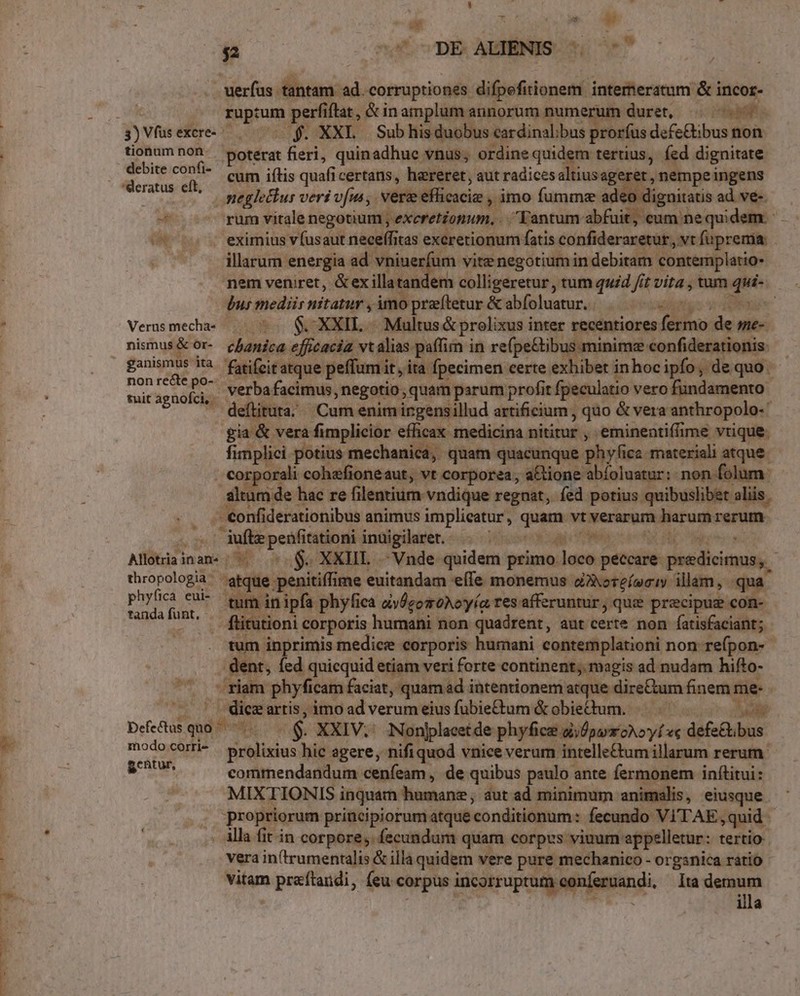 m jo 52 nu cDE AUBNIS ST . uerfus tantam ad. corruptiones difpefitionem intemeratum &amp; incor- fnprum perfiftat , &amp; in amplum annorum numerum duret, Ait tionum ee poterat fieri, quinadhuc vnus; ordine quidem tertius, fed dignitate debite confi? cui jflis quafi certans, hereret, aut radices altiusageret, ,nempeingens 'deratus eft, du neglectus veri vfus, vere M cicin: , imo fummze adeo dignitatis ad ve- M rum vitale negotium , exeretzonum. .. Tantum. abiidlenmi) nequidem.- in eximius vfusaut neceffitas exererionum fatis confideraretur,, vt fuprema. p illarum energia ad. edu vite negotium in debitam. contemplatio nem veniret, &amp;exillatandem colligeretur, tum quid fit vita , tum e dus mediis nitatur , imo preítetur &amp; abfoluatur. | Versmeca- . ^. $C XXIL -. Multus&amp; prolixus inter recentiores dieu: de me- nismus&amp; or- chanica efficacia vt alias paffim in refpe&amp;ibus minime confiderationis. - ganismus ita. fatifeiratque peffumit,. ita fpecimen certe exhibet inhocipfo, de quo | S es verba facimus, negotio , quam parum profit fpeculatio vero fundamento itagnofdi —. 4. J ' deítituta; Cum enimirgensillud diétianr] , quo &amp; vera anthropolo- gia &amp; vera fimplicior efficax. medicina nititur , eminentiffime vtique. fimplici potius mechanica, quam quacunque phyfiez. materiali atque. corporali cohefioneaut, vt corporea, a&amp;tione abíoluatur: non folum altum de hac re filentium vndique regnat, fed potius quibuslibet alis. i - onfiderationibus animus implieatur,, quam;vtNerappni Metu rerum d d» beers inuigilaret. i cape a Alltiainane |^... $. XXHIL Vnde quidem primo. loco eniin predicimus,. thropologia- aiqie. penitiff ime euitandam effe monemus oAoreíseiy illam, qua phyfica eui- tug in ipfa. phyfica dÉgomoNoyía res afferuntur , que precipug con- Nes ux . flitutioni corporis humani non quadrent, aut certe non fatisfaciant; | tum inprimis medice corporis humani contemplationi non. refpon-- dent, fed quicquid etiam veri forte continent; magis ad nudam hifto- -riam phyficam faciat, quam ad intentionem atque dire&amp;um finem me- -  dice artis, imo ad verum eius fubiectum &amp;obiedum. ali Defe&amp;tus quo. és 5s XXIV.: Nonjplacetde phyfice di/fpayroNoyí «« defe&amp;ibus mhodojcürié Ly nit hic agere, nifiquod vnice verum intelle&amp;um illarum rerum. cuu commendandum cenfeam,, de quibus paulo ante fermonem inftitui: MIXTIONIS i inquam humane, aut ad minimum animalis, eiusque propriorum principiorum atque 'conditionum: fecundo VITAE. »quid . Àlla fit in corpore; fecundum quam corpus viuum: appelletur: tertio vera in(trumentalis &amp; illa quidem vere pure mechanico - organica ratio vitam praítandi, (eu corpus incorruptum. conferuandi. Ita demum illa NUN