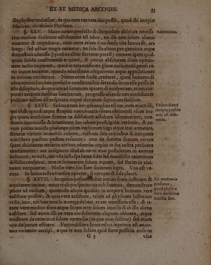 9 $- XXV. « Maiorautem profeGo &amp; ille quider m | | quidem abfolute neceffa gius medice do&amp;rinze adhibendus eft labor, ne illa non folum 'alienis - eneretur &amp; impediatur, cum certe etiam f:no fenfu vita breuis fit, ars longa: fed adhuc magis caueatur , ne fola illa aliena pro genuinis atque : domefticis admiffa (quod ita aliter fieri non poteft) omnem fpem quid- quam folide conftituendi eripiant; &amp; potius abfolutam illam opinio- nem nobis imperent; quodin tota medicina plane nullaintelligendi ra- tio locum inueniat, quando tales alienz allegationes atque appellationes 4n irritum reciderunt. -. Nemo certe fzcile crederet, quod huiusmodi admonitionibusimo profe&amp;to conditionibus ferendis locus effe poffit in h wr réisi Hrs liceri aufum e(t exfpirans nuper decimum feptimum feculum. Soo $. XXVLE.- Sednontam intcgraamplius efl res, cum etiam illi, qui obftrependi atque ftrepitu tumultuaria vfitata obtinendi víum ma- gis quim ardcium fienue in fübfidium adhibere laborauerant; con- ftantia inconcuffe &amp; intaminato fuo iubare pra-fulgide veritatis, &amp; re- rum potius inui&amp;ta phalenge quam verborum vaga atque leui armatura; | fpem abiicientes nefariis artibus aduerfas copias in fua caftra perlicere machinantür: aut indignum illud ab oinni uo poftulatum in animos Veritas femel recepta perfide non eft defe- renda. : diffidiis confpicui; non in focietatem folum zquam, fed ftatim in ciui- xitas. - kc mecs eE: Fir vera pax &amp; fida placet. |... oo &amp; XXVII ^ Inaprico pofirarffhisbet rerum fuam iuftitiam &amp; equitatem veritas cuius vt aliqua fpecimina exh:beamus, demon(lrare - exfiftere poffint; &amp; quia veré exfiftunt, eziam ad phyficam hiftoriam vtilia,imo , nifi hec mutila manere debeat, etiam neceffaria effe : .&amp; ta- Ex anatomia probatur , vera medicinz inutilia fint. exfiftere , fed etiam illi re vera confufionem aliquam obiicere, atque medicum de omninon folum opera (ua (in quo non fallitur) fed etiam ope defperare efficere. . Feecundiffima hisce rebus, inprimis eft zuato- mia vecentior euriofa , e qua vt non folum.quid forte poffitin noílros 1 t G : víus «
