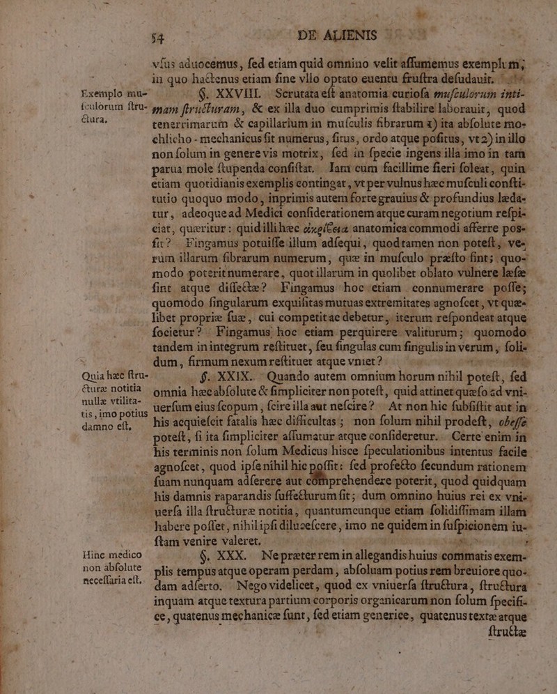 Exemplo mu- ículorum ftru-- é&amp;tura, Quia hac ftru- &amp;urz notitia nulle vtilita- . tis, imo potius damno eft, B | DE ALIENIS |. ^. víus aduocemus, fed etiam quid omnino velit affumemus exemplum; in quo ha&amp;tenus etiam fine vllo optato euentu fruftra defudauit. ^. ^. $. XXVHL — Scrutata et anatomia curiofa emu/culorum inti- mam [tructuram, &amp; ex illa duo cumprimis ftabilire laborauit, quod. tenerrimaruim &amp; capillarium in. muículis fibrarum a) ita abfolute mo- chlicho - mechanicus fit numerus, fius, ordo atque pofitus, vt 2) in illo noníolum in generevis motrix, fed in fpecie ingens illa imo in tarn. parua mole ftupenda confiftat, lari cum facillime fieri foleat, quin. etiam quotidianis exemplis eontingat, vt per vulnus hzc mufcüli confti- tutio quoquo modo, inprimis autem fortegrauius &amp; profundius leda- tur, adeoquead Medic confiderationem atque curam negotium refpi- ciat, queritur : quidillihec cxeíCera anatomica commodi afferre pos- íi? . Fingamus potuiffe illum adíequi ,' quodtamen non poteft; ve« rum illarum fibrarum numerum, quz in mufculo praíto fint; quo- modo poterit numerare, quot illarum in quolibet oblato vulnere lefz fint atque diffe? Fingamus hoc etiam connumerare poffe; quomodo fingularum exquifitas mutuas extremitates agnofcet , vt que» - libet proprie fuz, cui competitac debetur. iterum refpondeat atque Íocietur? —Fingamus hoc etiam perquirere valiturum; quomodo tandem inintegrum reftituet, feu fingulas cum fingulis in verum , foli- dum, firmum nexumreftituet atquevniet?.— ^ s $5 XXIX. Quando autem omnium horum nihil poteft, fed omnia hecabfolute &amp; fimpliciter non poteft, quid attinet quzfo «d vni- uerfam eius fcopum , fcireillaaut nefcire? | At non hic fubfiftitautin . - his acquiefcit fatalis hec difficultas ; non folum nihil prodeft, o2 poteft, fi ita fimpliciter affumatur atque confideretur... Certe enim in his terminis non folum Medicus hisce fpeculationibus intentus facile - agnofcet , quod ip(e nihil hie poffit: fed profe&amp;o fecundum rationem fuam nunquam adferere aut cómprehendeze poterit, quod quidquam his damnis raparandis fuffe&amp;urumfit; dum omnino huius rei ex vni- r Hinc medico non abfolute necefTaria elt, habere poffet, nihilipfi diluze(cere, imo ne quidem in fufpicionem iu-- ftam venire valeret, — MERIRMS f. qe $. XXX. Nepraterremin allegandishuius commatis exem- plis tempusatque operam perdam, abfoluam potius rem breuiore quo-. dam adíerto. Nego videlicet, quod ex vniuerfa ftru&amp;ura, ftru&amp;ura inquam atque textura partium corporis organicarum non folum fpecifi- ce, quatenus mechanice funt, fed etiam generice, quatenustexte atque II ftru&amp;te