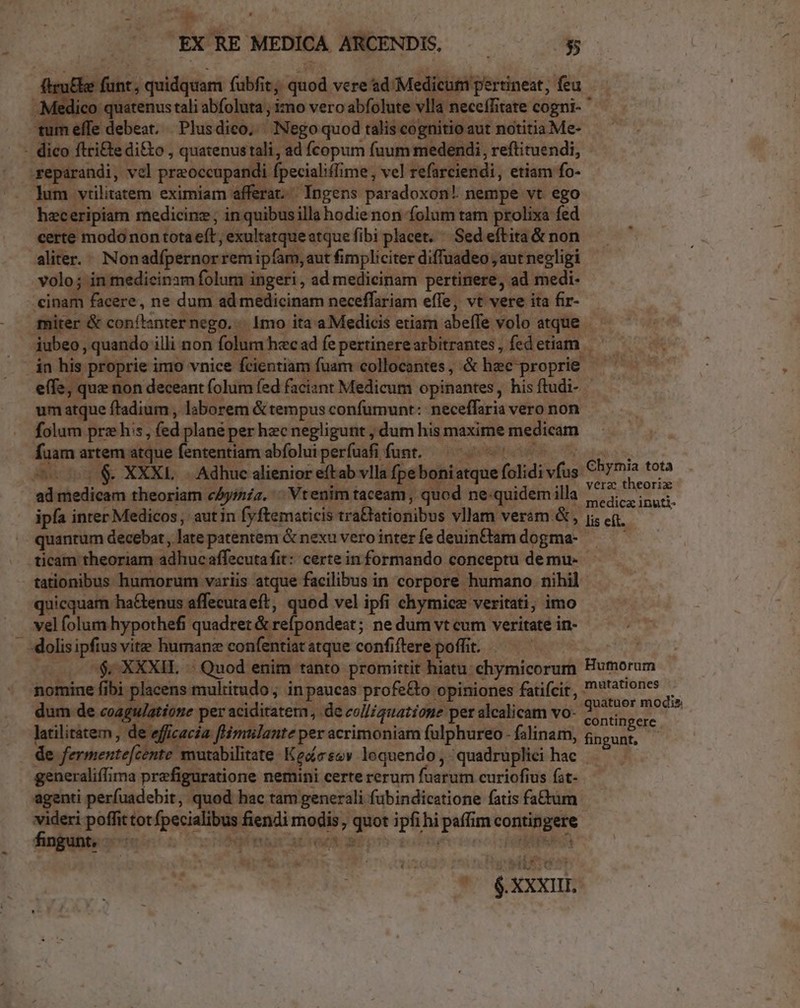 ru&amp;be funt, quidquam fubfit; quod vere sd Medicum pertineat, feu edico quatenus tali abfoluta ; imo vero abfolute vlla neceffitate cogni-  tum effe debeat, Plusdico, Nego quod talis cognitio aut notitia Me- - dico ftri&amp;e di&amp;o , quatenustali,, ad fcopum fuum medendi, reftituendi, repaárandi, vel praoccupandi fpecialillime , vel refarciendi, etiam fo- lum vtilitatem eximiam afferat. Ingens paradoxon! nempe vt ego hzeceripiam medicinz; in quibusilla hodie non folum tam prolixa fed certe modo non tota eft, exultatqueatque fibi placet. Sed eftita &amp; non aliter... Nonadfpernorremipfam, aut fimpliciter diffuadeo , aut negligi volo; in medicinzm folum ingeri, ad medicinam pertinere, ad medi- inam facere, ne dum ad medicinam neceffariam effe, vt vere ita fir- miter &amp; conítanter nego... mo ita a Medicis etiam abeffe volo atque iubeo, quando illi non folum hecad fepertinerearbitrantes, fedetiam ——— in his proprie imo vnice fcientiam fuam collocantes, &amp; hec proprie — — effe, que non deceant folum fed faciant Medicum opinantes, his ftudi- um atque ftadium , laborem &amp; tempus confumunt: neceffaria vero non folum prz his, (ed plané per hec negligunt ; dum his maxime medicam fuam artem atque fententiam abfoluiperfuafi funt. —^ 7 5 5, co $. XXXL Adhuc alienior eftab vlla fpeboniatque folidi vfus Chymia tota ae heus c-bgh oue 9$ t. UN -1.— 44. Yéra theorix ad medicam theoriam cAyinzz. ^ Vtenim taceam , quod ne-quidemilla |... ipfa inrer Medicos ,' aut in fyftematicis tra&amp;tationibus vllam veram &amp; , ji, eq. : quantum decebat, late patentem &amp; nexu verointerfedeuinftamdogma- —— — ticam theoriam adhuc affecutafit:: certe in formando conceptu demu- tationibus humorum variis atque facilibus in corpore humano. nihil quicquam ha&amp;tenus affecuta eft, i vel ipfi chymicz veritati; imo vel folum hypothefi quadret &amp; refpondeat; ne dum vt cum veritate in- «dolis ipfius vite humane confentiat atque confiftere poffit. | c 0$ XXXIL | Quod enim tanto promittit hiatu: chymicorum Humorum nomine fibi placens multitudo ; inpaucas profe&amp;o opiniones fatifcit, '*atones dum de coagu/atione per aciditatern, .de coll/guatione per alcalicam vo- dies Y * i latilitatem , de efficacia f mtlante per acrimoniam fulphureo - falinam, OUR S n de fermentefcente mutabilitate Keocsev loquendo, quadruplici hac — - generaliffima prefiguratione nemini certe rerum fuarum curiofius (at- agenti perfuadebit, quod hac tam generali fubindicatione fatis fatum videri poffittot fpecialibus fiendi modis , quot ipfi hi paffim contingere fingun feo teen OUO TSGT ALTO BEP Eo ns (phus 4 1 p bns-o0 ^ xxxn.