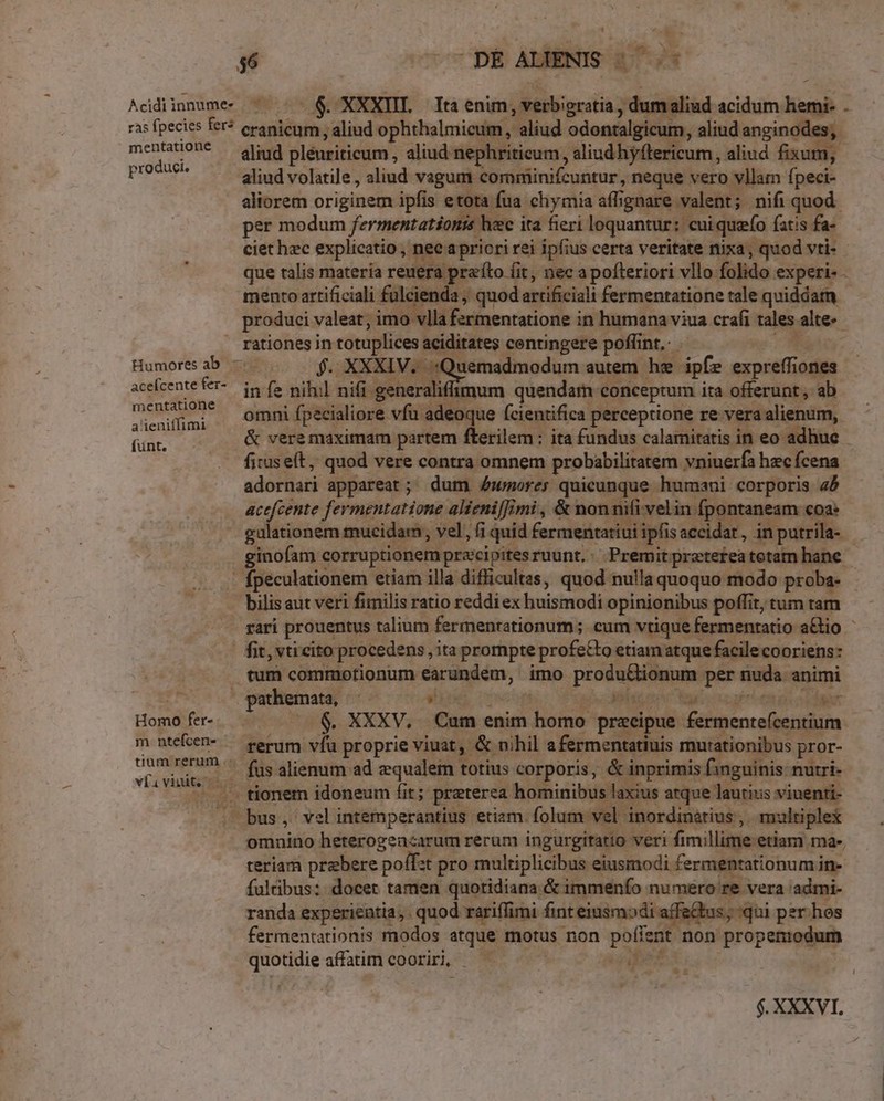 d X 56 - DE ALIENIS EETA: Acidiinnumec — . — 6. XXXIII. Ita enim, verbigratia , dumaliud acidum hemi- . ras fpecies fer? eranicum, aliud ophthalmicum, aliud odontalgicum, aliud anginodes;. mentaion* — gliud plénriticum, aliud nephriticum, aliud hyftericum, aliud fixum, promue aliud volatile, aliud vagum comniinifcuntur, neque vero vllam fpeci- aliorem originem ipfis etota fua chymia affignare valent; nifi quod. per modum fermentationis hec ita fieri loquantur: cuiquefo fatis fa- ciet hzc explicatio , nec apricri rei ipfius certa veritate nixa, quod vti- - que talis materia reuera przíto (it, nec a pofteriori vllo folido experi- - mento artificiali fülcienda ; quod artificiali fermentatione tale quiddat - produci valeat; imo vlla fzrmentatione in humana viua crafi tales. alte-- — rationes in totuplices aciditates centingere poflint, wo Humores ab. — f. XXXIV. :Quemadmodum autem he ipíe expreffiones acefcente fer- generalifimum quendatn conceptum ita offerunt, ab les  omni fpecialiore vfu adeoque (cientifica perceptione re vera alienum, Gar. &amp; vere maximam partem fterilem ; ita fundus calamitatis in eo adhuc .. fiuseít, quod vere contra omnem probabilitatem vniuerfa hec fcena adornari appareat; dum Aumores quicunque humani corporis 45 acefcente fermentatione alieni|imi , &amp; nonnifi velin fpontaneam coa: gulationem mucidam, vel, (i quid fermentatiui ipfisaccidar, in putrila- - ginofam corruptionemprzcipitesruunt,: Premitpretefeatotam hane - -. fpeculationem etiam illa difficultas, quod nulla quoquo modo proba- bilis aut veri fimilis ratio reddi ex huismodi opinionibus poffit, tum tam - gari prouentus talium fermenrationum; cum vtique fermentatio a&amp;io fit, vti cito procedens , ita prompte profecto etiam atque facile cooriens: tum commotionum earundem, imo produ&amp;lionum per nuda animi : pathemata, —— slips. inen aj« dels gis pfn em p oc ian Homo fer... .. &amp;. XXXV, Cum enim homo precipue fermenteícentium- m nteken- — rerum vfu proprie viuat, &amp; nihil afermentatiuis mutationibus pror- tium rerum .« qe. og id po MES iau ECHTE CUNIE oCAPKE on vi vai füs alienum ad zqualem totius corporis, &amp; inprimis finguinis: nutri- . .. tionem idoneum fit; preterea hominibus laxius atque lautius viuenti- . bus, velintemperantius etiam. folum vel inordinatius ,. multiplex omnino heterogencarum rerum ingurgitatio veri fimillime etiam ma-. teriam prebere poff:t pro multiplicibus eiusmodi. fermentationum in- fulübus: docet tamen quotidiana &amp; immenfo numero re vera 'admi- randa experientia, quod rariffimi fint eiusmodi affe&amp;tus; qui per hos fermentationis modos atque motus non poíient non propemodum quotidie affatim cooriri, — T Vs n !