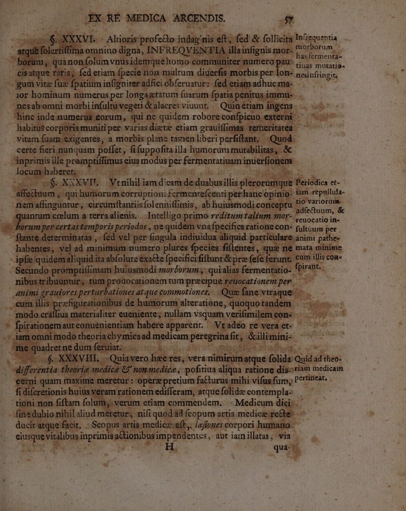 x XX RE MEDICA ARCENDIS. e XXVI. - Alrioris profe&amp;o indág nis eft, fed &amp; follicita In'requentia laomnino digna, INFREQV ENTIA illainfignis mor- ?^* Doram, has fermenta- cisatque ratis, fed etiam fpecie non multum diuerfis morbis per lon- ^. dica gum vitz fuz fpatium infigniter adfici ob(eruatur: fed etiam adhuc ma- 19r hominum numerus per longagtatum (uarum fpatia penitus immu- nesabomni morbi infultuvegeti &amp;alacres viuunt. — Quin etiam ingens hinc inde.numerus eorum, qui ne quidem robore confpicuo externi - habitus corporismunitiper varies diztz etiam grauiffimas temeritates ^ vitam fuam exigentes, a morbis plane tasnen liberi perfiflant. Quod. certe fieri nunquam poffet, fi fuppofita illa humorum mutabilitas , . &amp; inprimis ille premptiffimus eius modus per fermentatiuam inuerfionem locum haberet... | à; ge P. TN o0 oS XXXVIL.— Vtnihil iamdicamde duabusillis plerorumque Periodica et- affectuum , qui humorum corruptioni fermenrefcenti per hanc opinio- fam repuilula- nemafhnguntur, circumftantiisfolenniffimis, ab huiusmodi conceptu B FnceE quantum crelum a terraalienis. .. Inteligo primo reditumtalium mor- - io i ftante determinatas ,. fed vel per fingula indiuidua aliquid particulare animi pathe- habentes, vel ad minimum numero plures fpecies filentes, quz ne mata minime ipfe quidem aliquid ita abfolute exa&amp;e fpecificififtant &amp; prz fefe ferunr, cum illis con- Secundo promptiflzmam huusmodi mordorum ;- qui alias fermentatio- feirabt. nibus tribuuntur, tum prouocationem tum precipue reuocationem per. animi grauiores perturbationes atque commotiones. Quee fane vtraque. eum illis prefigürationibus de humorum alteratione, quoquotandem . modo craffius materialiter eueniente; nullam vsquam verifimilem con n differentia. theorie medice 67 nom mediée ; pofitiua aliqua ratione dis--riam medicam cerni quam maxime meretur : operz pretium fa&amp;urus mihi vifus fur, Pettincat. fi difcretionis huius veram rationem edifleram, atque folidz contempla: fin? dubio nihil aliud meretur, nifi quodad fcopum artis medic: re&amp;te: ducir atque facit, - Scopus artis medico e(t. Jeffoues corpori humano. eiusque vitalibus inprimis aCtionibusimpendentes , aut iainillatas; via m ^ t. Kd qua-