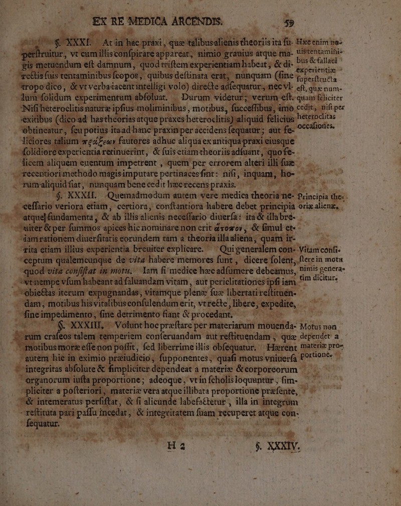 SOS XXXE — Acin hác praxi , que talibusalienis theoriis ita fü- Hic enim ne- períiruitur, vt cumillisconfpirare appareat, nimio grauius atque ma- Uistentamini- gis metuendum eft damnum, quod triftem experientiam habeat ; &amp; di- E retis fuis tentaminibus fcopos, quibus definata erat, nunquam (fine fob Ed ad *ropodico, &amp;vtverbaiacentintelligi volo) direCte adfequatur., nec vl- eq, quz num- lum folidum experimentum abfoluat. | Durum videtur; verum eft. quam &amp;liciter Nifi heteroclitis nature ipfius moliminibus , motibus, fucceffibus, ámo cedit, nifi per exitibus (dico:ad hastheorias atque praxes heteroclitis) aliquid felicius heteroclitas ebtineatur, feu potius itaad hanc praxin per accidens fequatur; aut fe- — liciores talium weZeev fauteres adhuc aliqua ex antiqua praxi eiusque folidier 'experientia retinuerint, &amp; fuisetiam theoriis adfuant, quofe- licem aliquem euentum impetrent , quem per errorem alteri illi fue — ecentiorimethodo magisimputare pertinacesfmt: nifi, inquam, ho- — ^ . rumaliquidfiat, nunquam bene cedit hacrecens praxis. AC $. KXXIL Quemadmodum autem vere medica theoria ne- Principia the: ; «eeffario veriora etiam, certiora, conftantiora habere debet principia orixalienz, | atque fundamenta , &amp; ab illis alienis neceffario diuerfa: ita &amp; illabre- xiter &amp; per fummos apices hic nominare non erit dvosroy , &amp; fimul et- 'Siamrationem diuerfitatis eorundem tam a theoria illaaliena, quam ir- rita etiam illius experientia breuiter explicare. ^ Quigeneralem con- Vitamconfi- ceptum qualemcunque de v;; habere memores funt , dicere folent, fterein mota quod vita confiftat im moru, Iam fi medice hec ad(umere debeamus, P1's genera: ytnempe vfum babeant ad faluandam vitarn , aut periclitétiones ipfi iam ^ dicitur» *obie&amp;as iterum expugnandas, vitamque plene fuz libertati reítituen- dam, motibus his vitalibus confulendum erit, vt re&amp;te , libere, expedite, fine impedimento; fine detrimento fiant &amp; procedant. iru. 3*7 $. XXXIII, Volunt hocpreftare per materiarum mouenda- Motus non irum crafeos talem temperiem conferuandam autreftituendam ; qua dependet a  motibusmore e(fenon poffit, fed liberrimeillis obfequatur. ^ Harent materie pro- utem hie in eximio prziudicio, fupponentes, quafi motus vniuería P9''9n*« - integritas abfolute &amp; fimpliciter dependeat a materie &amp; corporeorum organorum iuffa proportione; adeoque, vtin fcholisioquuntur , fim- - pliciter a pofteriori, materiz vera atque illibata proportione prafente, &amp; intemeratus perfiftat, &amp; fi alicande labefa&amp;tetur , illa in integrum - reftituta pari paffu incedat, &amp; integritatem fuam recuperet atque con- fequatur. M p. | ; tmi Ha O8. XXXI.