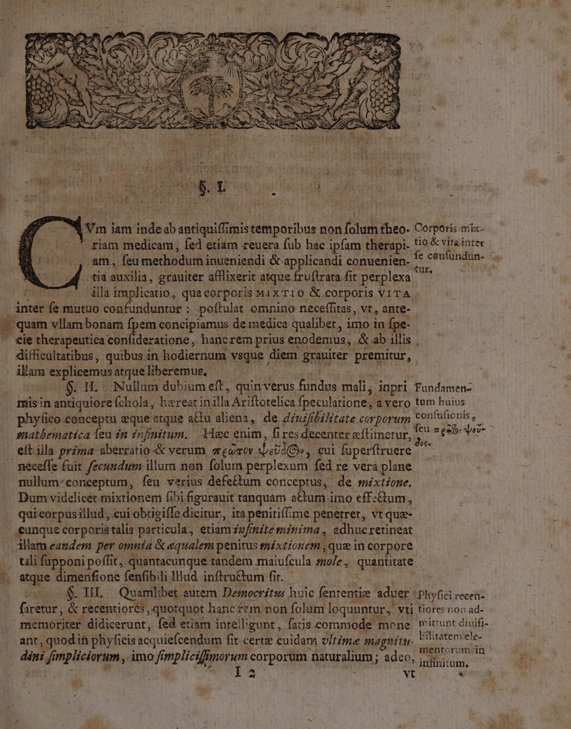 2 Ymi iam inde ab dadqpillipis temporibus r non Didi fheo- Corporis eric riam medicam, fed etiam reuera fub hac ipfam therapi- tio & vitaintec (o, am, feu methodum inueniendi & applicandi conuenien- '* cenfündun- tid auxilia, grauiter afllixerit atque fru (irata fit perplexa d UE «coa implicatio, quacorporis MiX T1O & .£orporis VITA inter fe mutuo confunduntur ; poftulat omnino neceffitas, vt, ante- i^ cie therapeutica con(ideratione, hancrem prius enodemus, E: ab Allis | difficultatibus, quibus in hodiernum vsque . diem grauiter. premitur, ilam explicemus atque liberemus, . IL - Nullum dubium eft, quinverus (CO mali, i inpri Fundamen- misin antiquiore Íchola, hereat in. illa Ariftotelica fpeculatione, a vero tum huius phy(ico conceptu eque «tque adu aliena, de diuifibilitate corporum tcontulionis, snatbematica leu in infinitum. Yec enim, fires decenter efLinerur,. hb aeteb ier eítila prima aberratio & verum srgoev. AM. eui fuperftruere ^ ( nullum- conceptum, feu verius defe&um conceptus, de méxtfone. Dum videlicet mixtionem fibi figurauit tanquam aCum imo eff:Gum, quicorpusillud, cui obtigiffe dicitur, ita penitiffíme penetret, vtque- - unque corporistalis particula, etiam fufinite minima , adhuc retineat atque dimenfione fenfibili lllud inftru&um fit. ois f TEE, Quamlibet. autem Democritss huic fententiz. aduer ! Phyfici recen faretur, & recentiores, quotquot hanc fem non folum loquuntur, Vti tiores non ad- memoriter didicerunt, fed etiam intelligunt, fatis commode mone witunt diuifi- ant, quod ii phyficis acquiefcendum fit certz cuidam vItime magnitu Lo Raus dini [i impliciorum , imo ff impliciffimorum corporum ganralium ; adeo Cro miim infinitum.