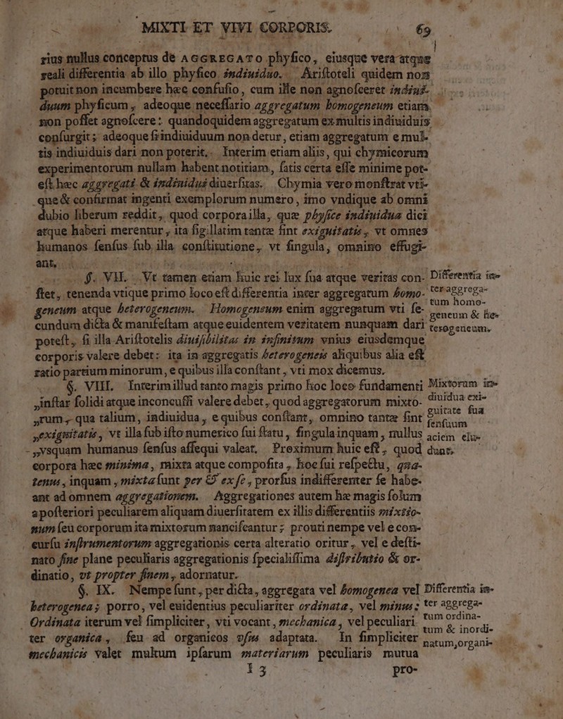 - -— « ^ d d u- 7» —E E. WA .. MIXTI ET VIVI CORPORIS. UM lus corniceptus de AGGREGATO phyfico, eiusque vera atque | ali differentia ab illo phyfico. isdzuiduo. Ariftoteli quidem nos potuit pon incambere hec confufio, cum ille non agnofeeret mdiuz duum phyficum, adeoque neceffsrio zzgregatum bomogeneum etiam — —. copfurgit; adeoque fiindiuiduum non detur, etiam aggregatum e mul tis indiuiduis dari non poterit. Interim etiam aliis, qui chymicorum experimentorum nullam habent notitiam, fatis certa effe minime pot- e(t hec zgeregaté. & indinidus diuerfitas. | Chymia vero monftrat vti- .que& confirmat ingenti exemplorum numero , imo vndique ab omni dubio liberum reddit, quod corporailla, quz pAy/ce indéuidua dici atque haberi merentur , ita fig;llatim tante fint ex£guifatz , vt omnes - humanos fenfus fub illa conílitutione, vt fingula, omnimo effugi- - f. VH. |. Vt tamen etiam huic rei lux fua atque veritas con- Differentia ie - flet, tenenda vtique primo loco eft differentia inter aggregatum £omo- eb E geneum atque beterogeneum. Homogensum enim aggregatum vti fe- geneum & le- * cundum di&ta & manifeflam atque euidentem veritatem nunquam dari t5, cem, poteft, fi illa Ariftotelis diuifbilitas im. infinitum. vnius. eiusdemque corporis valere debet: ita in aggregitis Aeterogenes aliquibus alia eft fatio partium minorum, e quibus illa conftant , vti mox dicemus. CM | inflar folidi atque inconcufli valere debet , quod aggregatorum mixto- S Ripa ,rum., qua talium, indiuidua, e quibus conflant, omnino tante fint Clics m yexignitatis , vt illafub ifto numerico fui fatu, fingulainquam , nullus jc etu. - Nsquam hunianus fenfus affequi valeat, Preximum huiceft, quod dun — — eorpora hec sninima , mixta atque compofita ,. hoc fui refpe&tu, 422- tenu , inquam , mixta íunt per & ex fe , prorfus indifferenter fe habe- ant ad omnem aggregatiopem. | hggregationes autem he magis fotum apofteriori peculiarem aliquam diuerfitatem ex illis differentiis »rxz£o- mum (eu corporum itamixtorum mancifeantur; prouti nempe vel e con . euríu in[Irumentorum aggregationis certa alteratio oritur , vel e defti- nato fine plane peculiaris aggregationis fpecialiffima dsfirzbatéo & or- dinatio, vt propter finem , adormatur. $. IX. Nempefunt, per dicla, aggregata vel Zomogenea vel Differentia in- beterogenea ; porro, vel euidentius peculiariter ordinata, vel minm: : *€ 268c82- - Ordinata iterum vel fimpliciter, vti vocant , sechanica , vel peculiari icm an d ter organica, feu ad organicos v/»4 adaptata. — In fimpliciter |... organis 1 enecbanicis Valet mukum ipfarum materiarum peculiaris mutua à | 13 | pro- '
