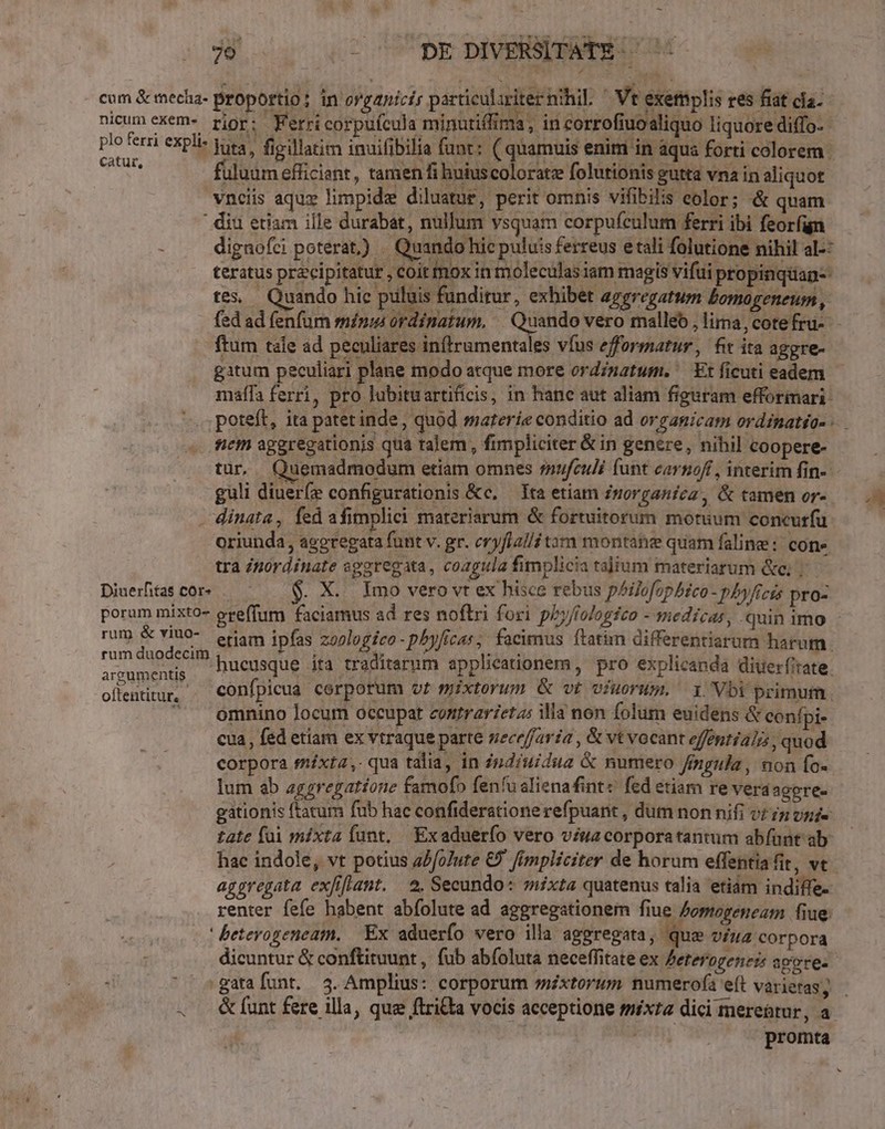 ($2 com & mecha- proportio: in organicis particulariter nihil. ' Vt exemplis res fiat cla. nicum exem- rior EX Fetri corpufcula minutiffima ,. in corrofiuoaliquo liquore diffo- | ferri explie luta, figillatim inuifibilia funt: ( quamuis enim in aqua forti colorem Yi fuluum efficiant , tamen fi hniuscoloratz folutionis gutta vna in aliquot vnciis aqux limpide diluatue, perit omnis vifibilis eolor; & quam ' diu etiam ille durabat, nullum vsquam corpufeulum ferri ibi feorfign : dignofci poterat) . Quando hic puluis ferreus e tali folutione nihil al-: teratus przcipitatur , coit mox in moleculas iam magis vifui propinquan- tes, Quando hic puluis funditur, exhibet aggregatum bomogeneum, ftum tale ad peculiares inftrumentales víus efformatur, fit ita aggre- malífa ferri, pro lubituartificis, in hane aut aliam figuram efformari- poteft, ita patet inde , quod materie conditio ad organicam ordinatéo- scm ageregationis qua talem , fimpliciter & in genere, nihil coopere- tür. Quemadmodum etiam omnes rufculé funt carnoft , interim fin- guli diueríe configurations &c, — Ita etiam znorganica, & tamen or- - dinata, fed afimplici materiarum & fortuitorum motuum concuríu oriunda, ageregata funt v. gr. eryflalli tam montane quam faline: cone tra Zpórdinate sgaregata, coagula fimplicia talium materiatum &c; | Diuetascor. . $. X. Imo vero vt ex hisce rebus pilofophéco- pbyficis pro- porum mixto greffum faciamus ad res noftri fori pby/fologfco - medicas, .quin imo isi.. x ee, eriam ipfas zoologico- phyficas, facimus ftatim differentiarum harum. ks dugdetui hucusque ita traditarum applicationem , pro explicanda diuerfirate. oftia. confpicua corporum ot mixtorum & vt viuorum. 1 Vbi primum . —emnino locum occupat contrarietas illa non folum euidens & confpi- cua, fed etiam ex vtraque parte nece/faría , & vt vocant efféntialis , quod corpora fnixta ,. qua talia, in pdiuidue & numero /mgula, non fo- lum ab aggregatíone famofo fenfu alienafint: fed etiam re vera agere- gationis (tatum fub hac confiderationerefpuant , dum non nifi vr iz vni« tate füi mixta fant, Exaduerío vero viua corporatantum abíünt ab hac indole, vt potius aJfoJute € fimpliciter de horum effentia it, ve aggregata exfiflant. 2. Secundo: mixta quatenus talia etiám indiffe- renter fefe habent abfolute ad aggregstionem fiue Zopogeneam fiue: ' betevogeneam. Ex aduerfo vero illa aggregata, que viua corpora dicuntur & conftituunt, fub abfoluta neceffitate ex Zererogeness pore. .gatafunt. 3. Amplius: corporum sixtorum numerofa eft varieras; . &funt fere illa, que ftri&£ta vocis acceptione mixza dici mere&tur, a promta