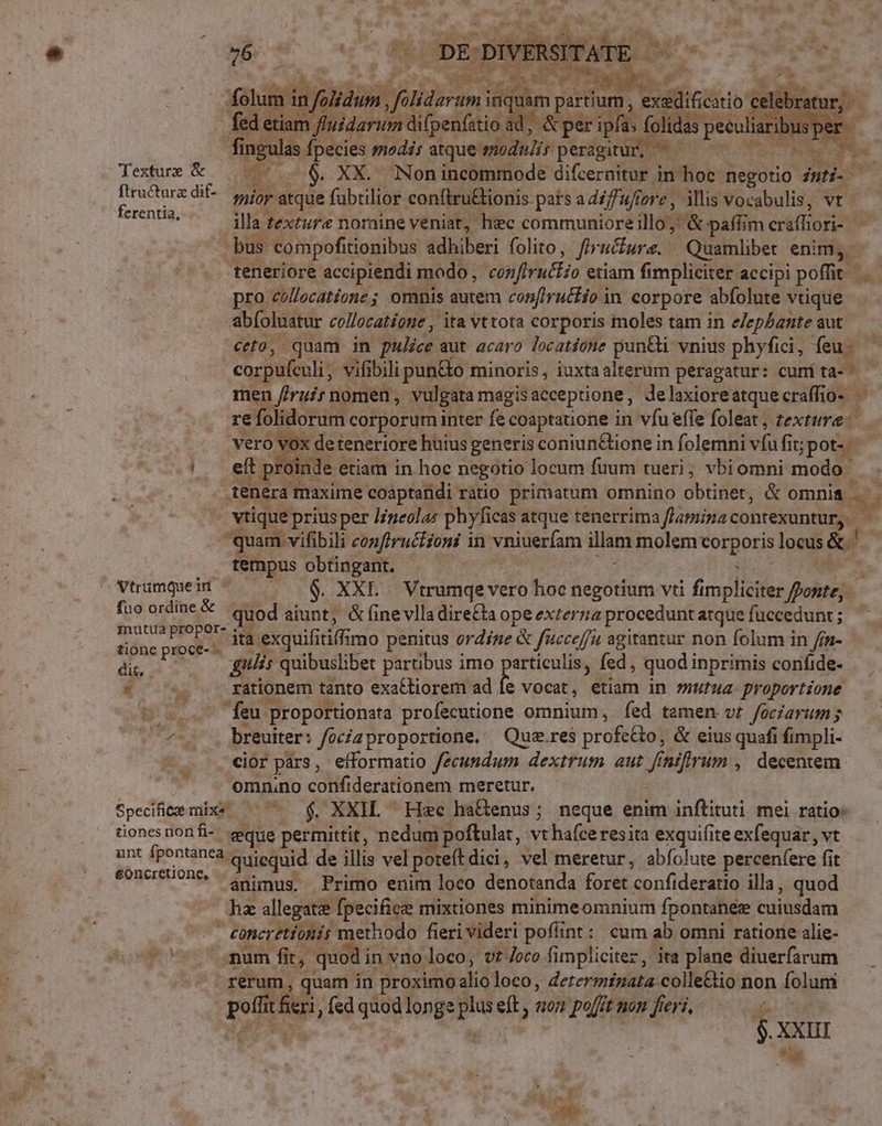 mri VE DE DIVE t folis in folidum n. filidaram inc e partium, uicti celebratur fed etiam fui idarum vimos de ipfas folidas peculi iribus per ngulas fpecies modés atque modu/ir peragitur,  Texture &amp; | —— . 6. XX. Nonincommode difcermitük in hoc Wegotio^ inti. x niis dif- ior atque fubtilior conftru&amp;ionis pars a diffufiore , illis vocabulis, vt : illa 1 texture nomine veniat, hec communiore illo;' &amp; paffim crétfior bus compofitionibus adhiberi folito, fhrucfure. Quamlibet enim, teneriore accipiendi modo, confiruftio etiam fimpliciter accipi poffit | ^) pro cóllecatione; omnis autem confiructio in corpore abfolute vtique ab(oluatur collocatione , ita vttota corporis moles tam in e/ephante aut ceto, quam in pulice aut acaro locatione pun&amp;i vnius phyfici, feu corpuftuli vifibili pun&amp;o minoris, iuxtaalterum peragatur: cumita- | men f/ruir nomen, vulgata magis acceptione , Jelaxioreatquecraffio- - re folidorum corporum inter fe coaptatione in vfu effe foleat , texture vero vox det teneriore huius generis coniun&amp;tione in folemni ví fit; jpote-- |. eft proinde c etiam in hoc negotio locum fuum tueri; vbiomni modo dedisse coaptandi ratio primatum omnino obtinet, &amp; omnia. a 4 vtique priusper J/neolas phyficas atque tenerrima fLapiina conteüntütgu A E conftruttioni in vniuerfam illam molem votgeris locus &amp;' tempus obtingant. P^ Vtumqeii — — 6$, XXL... Vtrumqe vero hoc negotium vti fi Mm ponte, fne ovde quod aiunt, &amp; fine vlla dire£ta ope externa procedunt atque fuccedunt ; y ilg : a ita. exquifi itiffimo penitus ordine &amp; f'«cceffà agitantur non folum in /fn- dir ; gulis quibuslibet partibus imo particulis, fed, quod inprimis confide- Ks rationem tanto exa&amp;tiorem ad fe Vocat , Mii in mutua- proportione Ba feu proportionata profecutione omnium, fed tamen vt fociarum; v. ni -. breuiter: focizproportione. Qua.res profe&amp;o, &amp; eius quafi fimpli- cior pars, efformatio fecundum dextrum aut fintfrum , decentem omnino confiderationem meretur. Specifice mixs — ^ $, XXII — He ha&amp;enus; neque enim inftituti mei ratio: tiones nonfi-. seque permittit, nedum poftulat, vt hafceresita exquifite exfequar , vt unt (pontanea, quiequid de illis vel poteft dici, vel meretur, abfolute percenfere fit concreiont, di ius. Primo enim loco denotanda foret confideratio illa, quod da allegata fpecifice mixtiones minimeomnium fpontaneee cuiusdam E methodo fieri videri pofünt: cum ab omni ratione alie- » ex fit, quodi in vno. loco, vtJoco fimplicitez, ita plane diuerfarum ; quam in proximoa alio loco, determinata colle&amp;io non folum p sa fed dad longe pa eft, «on poft non fieri, — 1 XXIII . iJ ;