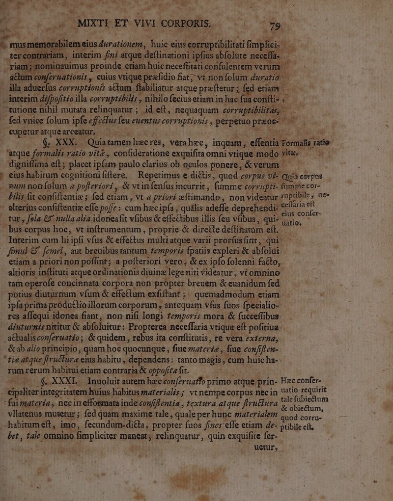 D WT - » NE.  ^c AN it EN Lr - c E CL ok uM OMIXTEERVIVICORBORIS.. i. vy w^. D v s- ade [4 20 iiA &amp; Ero jd ^ ae  » V. . ; A sere A * rs TT ^ 1 T &amp;, mus memorabilem eius durationem, huic eius corruptibilitati fimpfi » un A. 2 e. » A 7$. W ow j . * «MeL dL 3 »i Y .tercontrariam, interim fj atque deflinationi ipfius abfolute neceffa- * riam; nominauimus proinde etiam huic neceffitati confülentem verum. aCtum conferuationis , cuius vtique prafidio fiat; vé non folum duratió - illa aduerfus corruptionir a&amp;um flabiliatur atque prxftetur; fed etiam. | interim di/po/itéo illa corrupzzbilir , hihilo fecius etiam in haefuaconfü-: — | —tutione nihil mutata relinquatur ; id eft, nequaquam eorruptibilitas, —— .. fed vnice folum ipfe efz&amp;fus feu euentus corvuptiosir, perpetuo preot- cupgturatquearceatur, ^^: $. XXX. Quiatamenhecres, verahec, inquam, effentia Formafis ratio 'atque formalis vatio vite , confideratione exquifita omni vtique modo vitz« — | . digniffima eft; placet ipfam paulo clarius ob oculos ponere, &amp; verum — — * eius habirum cognüitionififtere, | Repetimus e diélis, quod corpus vi- qua corpos sum noníolum « pofferiori ,. &amp; vtin fenfus incurrit, fumme corrufti- fumme cor- &amp;Àilis fit confiftentie ; fed etiam , vt « priori eftimando, non videatur ruptibile, ne» - alterius confiftentiz effe poffe : cum hacipfa , quális adeffe deprehendi- «t^» ett . eius confer- tur, fola €9' nulla alia idoneafit vfibus &amp; effe&amp;ibus illis feu vfibus, qui»... - bus corpus hoc, vt inftrumentum , proprie &amp; direCte deftinatüm eft..— Interim cum hi ipfi vfus &amp; effe&amp;tus multi atque varii prorfusfint, qui. ^ mul G9. femel, aut breuibus tantum temporis fpatiis expleri &amp; abfolui | etiam a priori non poflint; a poíteriori vero , &amp; ex ipfo folenni fa&amp;to, altioris inflituti atque ordinationis diuine lege niti videatur; vt omnino: tam operofe concinnata corpora non propter breuem &amp; euanidum fed potius diuturmum vfum &amp; effe&amp;tum exfiffant ; quemadmodum etiam. — ^— « ipfa prima produclio illorurn corporum , antequam vfus fuos fpecialio-- res affequi idonea fiant, nor nifi longi femporz; mora &amp; fucceffibus. diuturnis nititur &amp; abfoluitur: Propterea neceffaria vtique eft pofitiua: a&amp;tualis conmferuatio ;. &amp; quidem , rebus ita conftitatis, re vera externa, &amp; ab al;o principio, quam hoc quocunque , fiue z;ter£a , fiue con/ifuen- ^ tie atque f'ructure eius habitu , dependens: tanto magis; cum huic ha-: rumrerum habitui etiam contraria &amp; oppo/íta fit. (0000 $.XXXE.. Inuoluit autem hec conferuzifo primo atque prín- Ec confer- 'eipaliter integritatem huius habitus zaterialis; vt nempe corpus necin Uo requirit  fuumatería, nec in effosmata inde con/ffentia , textura atque firutfura res Doni vllatenus mutetur; fed quam maxime tale , quale per hunc smaterialem 1 ve SEM habitum eft, imo, fecundume-ditta, propter fuos f/zer efle etiam de- pribite eft, bet , tale omnino fimpliciter maneat; rehnquatur, quin exquifite fer- | uetur, ,
