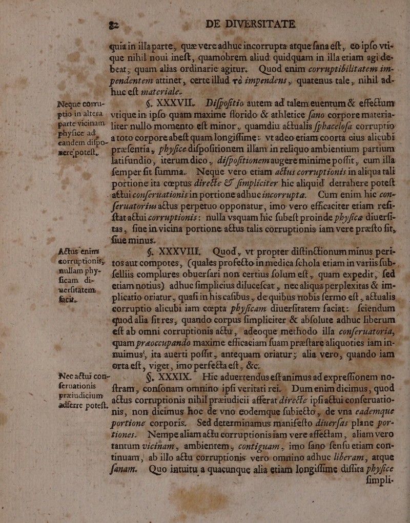 [ e. ; DE DIVERSITATE quia in illaparte; que vereadhuc incorrupta atque fana eft, eoipfo vti- - 4 que nibil noui ineft, quamobrem aliud quidquam in illa etiam agi de- beat; quam alias ordinarie agitur. Quod enim corraptibilitatem im- pendentem attinet, certe illud và uipenden: , quatenus tale , nihil ad- yo WU Buceltsatertales .. AP su | Nequecomu- | $. XXXVII. Difpofítio autem ad talemeuentum &amp; effe&amp;tum ptioinalcra. vtiquein ipfo quam maxime florido &amp; athletice (220 corpore materia- parte vicinam: [iter mullo momento eft minor, quamdiu a£tualis fphacelofz corruptio: bo dto. atoto corporeabeft quam longiffime: vtadeo etiam:coorta eius alicubi mere poteft, prafentia, pbyfice difpofitionem illam in reliquo ambientium partium latifundio, iterum dico, di/pofitionemaugere minime poffit, cum illa femperfit fumma. | Neque vero etiam acfur corruptzonis in aliqua tali portione ita ceptus dire&amp;fe € fimpliciter hic aliquid. detrahere poteft :a&amp;tui conferuationis in portioneadhuczzcorrupta. | Cam enim hic coz- feruatorius a&amp;tus perpetuo opponatur, imo vero efficaciter etiam refi- ftat a&amp;ui corruptionis: nulla vsquam hic fubeft proinde pby/ce diuerfi- tas, fiaein vicina portione aGus talis corruptionis iam vere prato fit, fueminus. — Ls Us Aftsenm — — — $ XXXVII Quod, vt propter diftinionum minus peri- «orruptioniS, tosaurcompotes, (quales profe&amp;to in medica fchola etiam in variis fub- .  m *. felliis complures obuerfari non certius Íolum eff, quam expedit; fed werütàtem, — Ciamnotius) adhuc fimplicrus dilucefcat , necaliquaperplexitas &amp; im- fabu. plicatio oriatur, quafi in hiscafibus , de quibus mobis fermo eft, a&amp;tualis corruptio alicubi iam cepta p5y/ícamr diuerfitaremr faciat: feiendum - quod alia fitres, quando corpus fimpliciter. &amp; abfolute adhuc liber um eft ab omni corruptionis a&amp;tu ,' adeoque methodo illa conferuato uM quam praoccupando maxime efficaciam fuam preftare aliquoties iamin- - nuimus, ita auerti poffit, antequam oriatur; alia vero, quando iam orta eft, viget, imo perfe&amp;aeft, &amp;c. Necattuicon- |. — 6. XXXIX. Hic aduertendus eftanimus ad expreffionem no- ür puit ftram, confonam omnino ipfi veritati rei. Dum enim dicimus, quod iiie poi a&amp;us corruptionis nihil preiudicii afferat direcfz ipfia&amp;tui conferuatio- nis, non dicimus hoc de vno eodemque fubie&amp;to ,. de vna eademque portione corporis. Sed determinamus manifeíto diuer[as plane por- 2iones. NempealiamaGtu corruptionisiam vere affeBlam , aliam vero tantum vicinam , ambientem, contiguam , imo fano fenfu etiam con- tinuam, ab illo a&amp;u corruptionis vero- omnino adhuc J//eragz, atque anam. | Quo intuitu a quacunque alia eriam longiffime diffira pu d mpli- HEC E