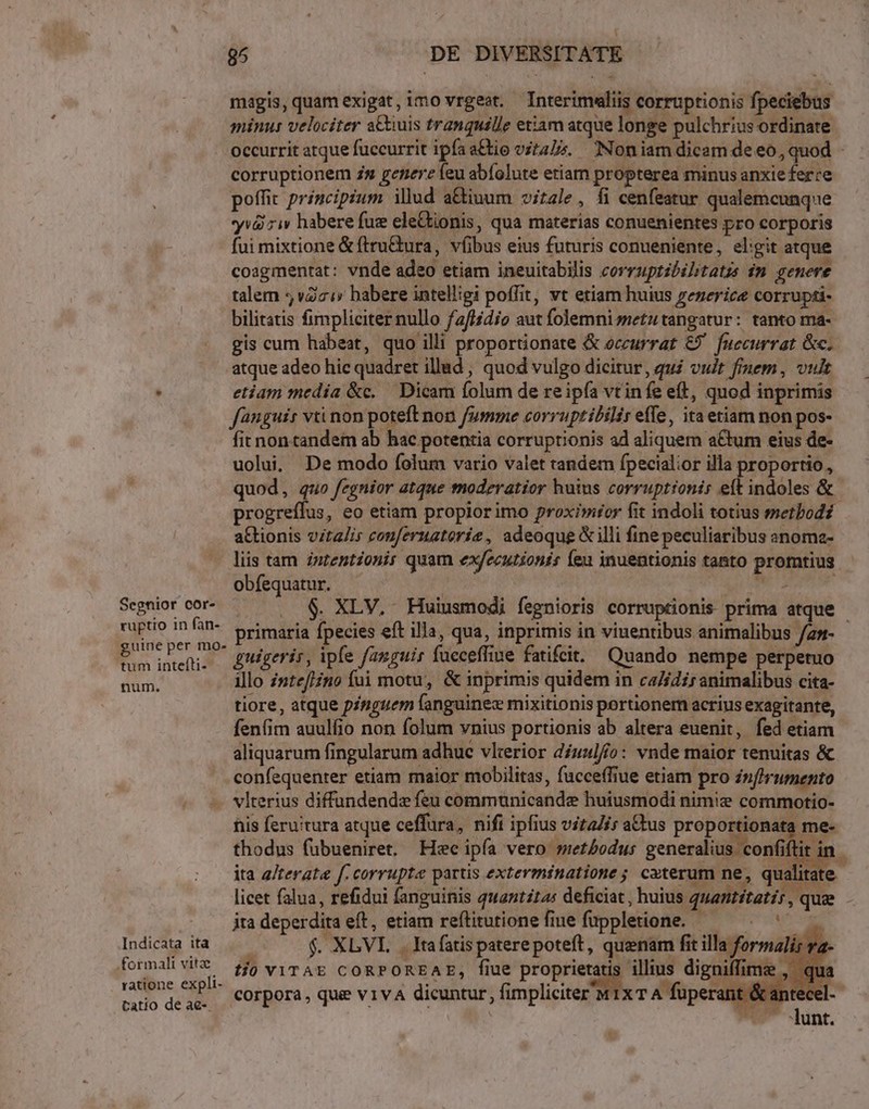 Segnior cor- ruptio in fan- guine per mo- tum intefti- num. 95 DE DIVERSITATE magis, quam exigat, imo vrgeot. Interimaliis corruptionis fpeciebus minus velociter a&amp;&amp;uis tranquille etiam atque longe pulchrius ordinate corruptionem zs genere feu abíolute etiam propterea minus anxie ferre poffit principium illud a&amp;iuum vitale, fi cenfeatur qualemcunque yv&amp;i ziv habere fuz ele&amp;tionis, qua materias conuenientes pro corporis fui mixtione &amp; ftru&amp;ura, víibus eius futuris conueniente, eligit atque coagmentat: vnde adeo etiam ineuitabilis corruptibilitatzs im genere talem vZzi babere intelligi poffit, vt etiam huius zezerice corrupti- bilitatis fimpliciter nullo f2/lidio aut folemnismetutangatur: tanto ma- gis cum habeat, quo illi proportionate &amp; occurrat €) fuecurrat &amp;c. atque adeo hic quadret illad , quod vulgo dicitur, qui vidt frnem, vult etiam medía &amp;c. — Dicam folum de reipfa vtinfe eft, quod inprimis fanguis vti non poteft non fumme corruptibilir effe, ita etiam non pos- fit non tandem ab hac potentia corruptionis ad aliquem a€tum eius de- uolui, De modo folum vario valet tandem fpecialior illa proportio, quod, quo fegnior atque moderatior huius corruptionis eft indoles &amp; aGtionis vitalis couferuatorie, adeoque &amp; illi fine peculiaribus anoma- liis tam zzzentzonir quam executioni (eu inuentionis tanto promtius obfequatur. : jui NE APER $. XLV. Huiusmodi fegnioris corruptionis prima atque guigeris, ipfe fanguis füeceffiue fatifit. Quando nempe perpetuo illo znteflino fui motu, &amp; inprimis quidem in ca/ídi; animalibus cita- tiore, atque pinguem languinex mixitionis portionem acrius exagitante, fenfim auulfio non folum vnius portionis ab altera euenit, fed etiam aliquarum fingularum adhuc vlterior díuulffo: vnde maior tenuitas &amp; confequenter etiam maior mobilitas, fuccefiue etiam pro in(hrumento Indicata ita .formalit vitae ratione expli- tatio de ae-. fiis feru'tura atque ceffura, nifi ipfius vitaZis a&amp;tus proportionata me- thodus fübueniret. Hec ipía vero methodus generalius confi: lit in ita a/terate f. corrupte partis exterminatione ; caterum ne, qualitate jta deperdita eft, etiam reftitutione fine fuppletione. — ; f. XLVL. . Itafatispaterepoteft, quenam fit illa formalis va tjo viTAE CORPOREAE, fiue au illius digniffime corpora , que v1v4A dicuntur, fimpliciter 'M1xTA fuperant &amp;