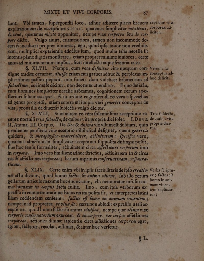 lica onem de acceptione vi TAE, quatenus fimpliciter ;nzxtion; , €rpore ad- cviuf, quatenus smixto opponitur , nempe vitz corporee feu de cor- ^7 porc di&amp;m. — Vulgo aiunt, etiamniotiora, tamen non incommode do- ceri &amp; inculcari propter iuniores; ego, quod ipfe iunior non credide- ram, multiplici experientia edoCtus fum, quod multa talia neceffe fit intentis plane digitis monftrare, etiam propter minimeiuniores, Certe ..— annisad minimum nor: amplius licet intelle&amp;u atque fcientia tales. — — &amp; XLVIL | Nempe, cunr vera definitio vite nusquam con- Verus vita - digne tradita occurrat, d7u://o etiam eius graues adhuc &amp; perplexas im- conceptus ad- plicationes paffim peperit, imo fouet; dum videlicet habitus eius ad huc deficit, - fubáettum , cui inefle dicitur , non decenter attenditur. Equo defe&amp;tu, drm - eum homines fimpliciter neceffe habeamus, cognitionem rerum apo- fteriori folum aucupari, &amp; in ordine cognofcendi re vera a fpeciebus ad genus progredi, etiam coorta eft inopia veri gezeríci conceptus de vita; prout illa de diuerfisfubie&amp;is vulgo dicitur. — o — * $&amp;, XLVHL, Suntautem re vera folenniffima acceptione re- Tria fübiecta, cepta nonnifi zriz fubiecfa, dé quibus vita proprie dicifolet, ID Ev s. de quibus vita - Hl, Anima. III. Corpus, | De Deo &amp; Anma vix vllumeft dubium , quin P'oPric dici- prudenter penfitata vitz acceptio nihilaliud defignet, quam gemerice ^ — - quidem, &amp; metapbyfice- materialiter, acliudtatem :.— fpecifice vero, : quatenus ab aGtiuitate fimpliciter accepta aut fuppofita diftingui poffit , fiue hoc fenfi formaliter, a&amp;iuitatem circa affe&amp;fzoner corporum imo incorpora. Imo vero fimillime adliuc ftri£tius, a&amp;iuitatem in &amp; circa res &amp; affeQtiones corforea; ; harum inprimis cozferuatiuam , veflaura- tiuam. Ri dor ir : ; .$. XLIX. Certe enim vbiinipfis facrisliteris de ipfo creatío- Verba fcriptu- 2i! a&amp;tu dicitur, quod homo fa&amp;tus fit anima viuenr, fub illo rerum rz: factuseft geftarum articulo maxime hocenunciatür, vbi memoratur infufio ani. hoo in ani- me humane Zz corpus fa&amp;a fuiffe, Imo , cum ipfa verborum ex K AME, preffio in commemoratione huius rei ita pofita fit, vt interpretesltini ,,,.. illam reddendam cenfeant: facfur eff bomo in animam viuentem ; ; nempe in id prop erea, vt v/uz fit « certe non abludit expreffro a tali ac- €eptione, quod homo fa£tus fi anima v/uifica, nempe que acfum vitz corporis conferuatoríum exerceat, &amp; in corpore, per corpus affe&amp;tiones corporea: , a&amp;iones diuine (apientie circa affe£tiones corporeae agat , agitet , fe&amp;tetur , recolat, eftimet, &amp; inter hec verfetur. T $.L.
