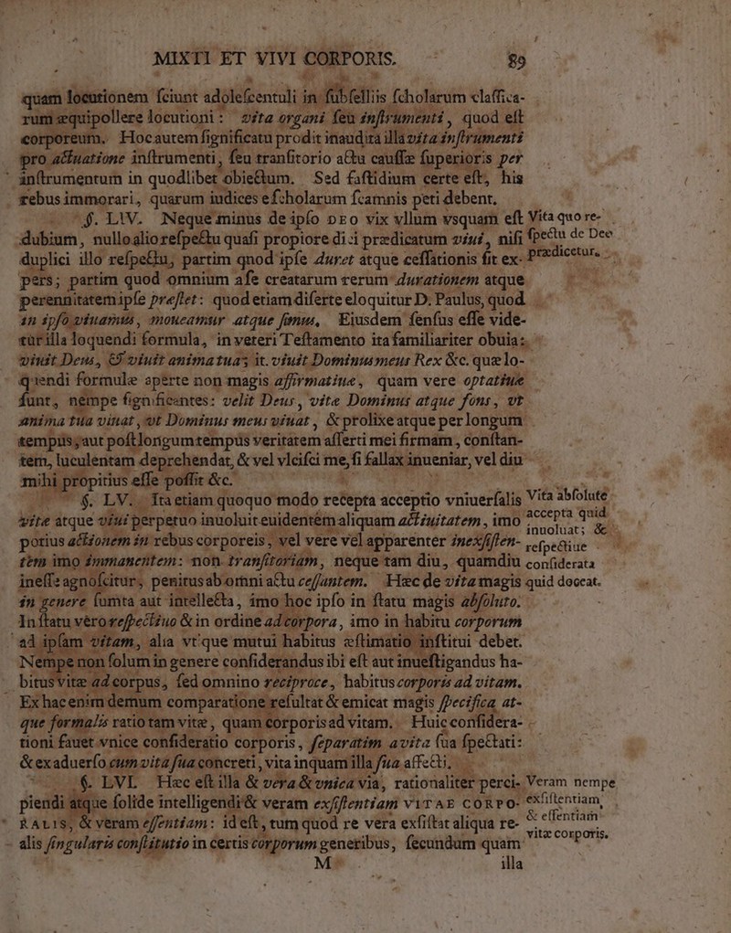 gum] locationem fciust ado keen in lis f fcholarum claffiva- i:equipollere loeutioni : ita organi feu in e rumenti , quod AE rporeum. Hocautem fignificat Ads inaudi illazzta dn flrument pro a&amp;natione inftrumenti, feu tranfitorio a&amp;a cauffz fup uro per ' an(trumentum in quodlibet obie&amp;um. Sed faftidium certe eft, his rebus immorari, quarum. iudices ef:holarum Ícamnis peti debent, — ^$. LW. od minus de ipfo DEO Vix vllum vsquam eftVitaquore- — . dhibium, nulloaliore fpe&amp;u quafi propiore di -i pradicatum viui, nifi (pecu de Dec uplici illo refpeBu, partim qnod ipfe Zurzt atque ceffationis fit ex- ,Bredicetur, pe $; partim quod omnium afe creatarum rerum durationem atque. E. perenaitatemipfe preftet: quod etiam diferte eloquitur D. Paulus, quod... an ipfo viuamus , moueamur atque fonus, — Eiusdem fenfus effe vide- eür illa loquendi formula, in veteri Teffamento ita familiariter obuia: - viuit Deui, €) viuit animatuas it. viuit Dominumeur Rex &amp;c. quelo- pons Pi ped aperte non magis a2firmatine, quam vere optatiwe — funt, nempe fignifiezntes: velit Deus, vite Dominus atque fons, vt anima ti Te vt Dominus meus aitiat , &amp; prolixe atque perlongum | tempiis;aut poltlongumtempüs veritátem afferti meifirmam, conítan- - tem, luculentam deprehendat, &amp; vel vlcifci mefi Lx. Nm vel diu . mihi. TO itius effe offic. —' * E eu E (77 $ LV. Tnetiam quoquo modo recepta acceptio vniuer(ilis Vita abfolute. vite atque ord inuoluit euidentém a aliquam aiuitatem , uir id potius actionem in rebus corporeis el vere vel apparenter zuex/iffen- refpedtiue E temi imo nentem: non. tranfit GroMidhn, neque tam diu, quamdi U conf(iderata inelf: RS citur, peu irusab orini actu cejantem. Hec de vita magis quid deceat. in. enere furta aut intelle&amp;a , imo ' 10c EL. in; Es magis abfoluto. In ftatu véro: i: &amp;in ordine ad. Ps 1ab pt ) £^ A v vite ad co rpus, Iis omnino veeiprace P trs cugete ad vitam. Erhar etie num comparatione 1e refultat &amp; emicat magis Jerifas, af. que 2L /is ratio tam vite , quam corporis advitam. - . Huic confidera- - tioni fa vice e ideratio corporis , féparatim. avita (ua. fpectari: ; &amp; exaduerfo, vita fua concreti , vitainquamillafu2affz&amp;ü, —— ^ — &amp; LVL Hec eítilla &amp; Vera &amp; vica via, rationaliter perci. Veram nempe que. folide intelligendi'&amp; veram ex/ffentiam vir AE cORPO- l'éxfifientiam, (à &amp; veram effentiam: ideft. ,tum quod re vera exfitat aliqua re- M5 deo - alis f fi gulari eonfritutioi in certis corporum generibus, fecundum quam ^ M-.v illa