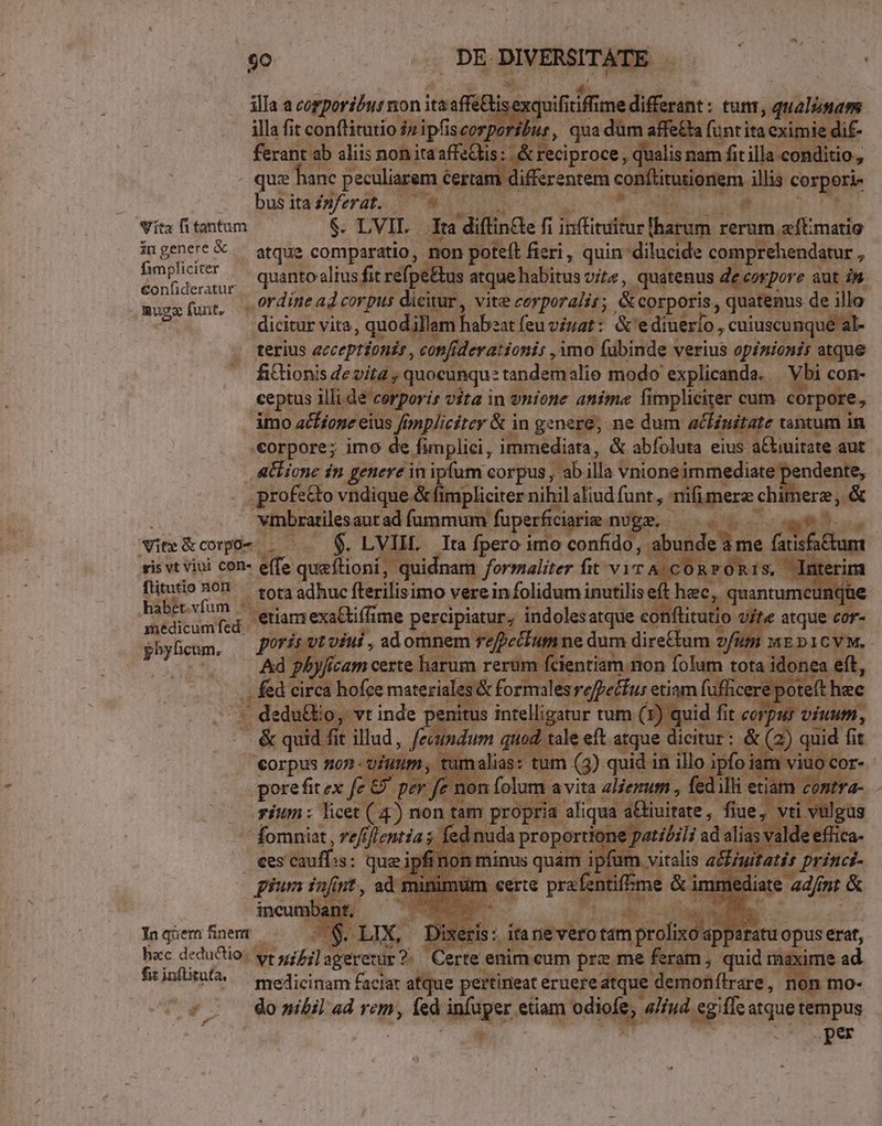 Ll ilIa a corporibus non iceadel xquifiti iff dq erint: tunt, qualia, d illa fit conftitutio dnipfisc oribus, quadu iffe£ta fin tita exit icdit ferant ab aliis non itaaffec is: Aceciproce, di eps illa conditio, quz Banc peculiarem. certam differentem coPs irutionem. illis co ppsle . busitaisferat. —* - e Sita fi tantum $. LVIL.- Tta | diflincte fi Bosh. harum rerum aftmatio ingenere &amp;.— atque comparatio, non poteft fieri, quin dilucide comprehendatur 5 rit. quanto alius fit refpe&amp;us atque habitus vit , quatenus de corpore aut 2» mugs funt, .. ordine ad corpus dicitur, vite corporalis ; &amp; corporis, quatenus de illo ett dicitur vita, quodillem habeatfeuviuat: &amp;'e diuerlo, cuiuscunque al- terius ecceptionir , con[iderationis , imo fubinde verius opinionis atque fiGtionis devit quocunqu: tandem alio modo explicanda. Vbi con- ceptus jlüdeteiuri vita in vnione anima fimpliciter cum corpore, imo io aéfíope eius. f ed in ow ne dum: eai « tantum in veRome JR Te quid Pies Ac imedicum fed pose pbyficum. Corpus: non -: pore fit ex n foh rium: heet(4 i nem atm pr  fomniat , 7e/f) flentia s. ces caufas : quei PC infant. ,ad * MPs ; X, Dixeris: ita: gévbrotem | profixo ap tani eui erat, hac deduciio: vr uif; agerentur? Certe enim cum pre me Rn. ; quid maxime id frinfitnÜs — medicinam £acjat atque pertineat eruere atque. demonflrare, Ino- (55 donibil ad re fed dpiiges.e etiam diffe: aliud egifle e tempus .per Yn qüem finent