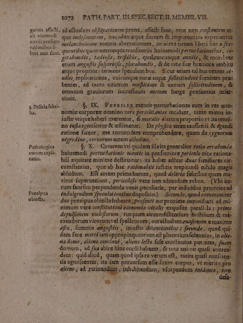 c TE P Meg * 1072. PATH. PART. nt s?EC. SECT.H. MEMBR. VIS. -— gaitis affe&amp;i, ad aQiaalem od /Hpationem prona, affe at ab eiusmodi que jgde/nenregu, necadeo zque. fortem &amp;im anxüsprafigu- jp sh licags mentis aberrationem, 4n nime rationibus li- à beri non funt, 4entíbus quen:umcunque: tranftoriis. huiusmodi atdonibus , c eue gitabundir, redíofis , trifibir , qualitercunque | ,&amp;mn riliter | etam angulis fufpiriof | plorabundir , &amp;de vite. fug breuiore ambitu 1 atque proprior: termiz0 fpeculantibus. Sicut etiam horis uiles mplicationes , cuicunque eura: atque fallicitudin fomitem item bentes, ad tanto citiorem meflitian &amp; anxiam | fallicitudi. omnium grauiorum doof metum longe | uiunt. ^70 tay na s 3. Deliriafebri- 2$. IX; Pars, ien ii Uacorissl en lia, nomie corpore omnino vere periclitantes incidant, to 1 : iufte vtique haberi merentur, fi moralis mproportio vtitaomi- no Suflasgnofcatur &amp; eftimetur; De pbyf i cauffandi. &amp;sgendi, — ratione fateor, me tantumdem camprel re, dggnoru h nicredine , coruorum autem albed. 5 Pathologica ^ $9. X. Ceteram vti qui eorum expli- huiusmodi perturbationis menti catio, . bili equitate minime deftituitur: cumílantias, queab hac vationalili iuftitia trepitandi nihilo 1 lag abludunt. Eft autem primaharum, quod delíria febribus. uim m. xime fuperueniant , periculofs vere iam admodum rebut Vbi | rum feoríim perpendenda Prati pg, ^ Praecipua Mmi fpeculationiburd hui a) j ebieda, /... duo precipua obie&amp;a habeant; p p ^nimum vere conflitutioni econ xertes iens d. : pri depulfonem swleflorum , tanquam circumfiftentium -hoftilium &amp; mi tüendorum viro umvel fpe&amp;corum ;. auta&amp;tualem.euaftotem e axim &amp;ffu, fummis «af uftéis iniuflis detentzonibus ; fecundo , quod q dem fere morti iam appropinquantium eft phantaipafolennius, in die. na domo , alieno canclaui ,' alieno letto fefe conftitutos. put.ntes domum, ad fuz abire hinc cordi habeant, &amp; tot9 ani/no qua ter - dant: quid aliud, quam quod ipfare verum eff, tacita quafi confzen- ^ tia agnofcentes, ita dam peruerfum effe fuum: corpus, vt n itopro alieno , ad retinendum , Asinhindumi Mirum e nog