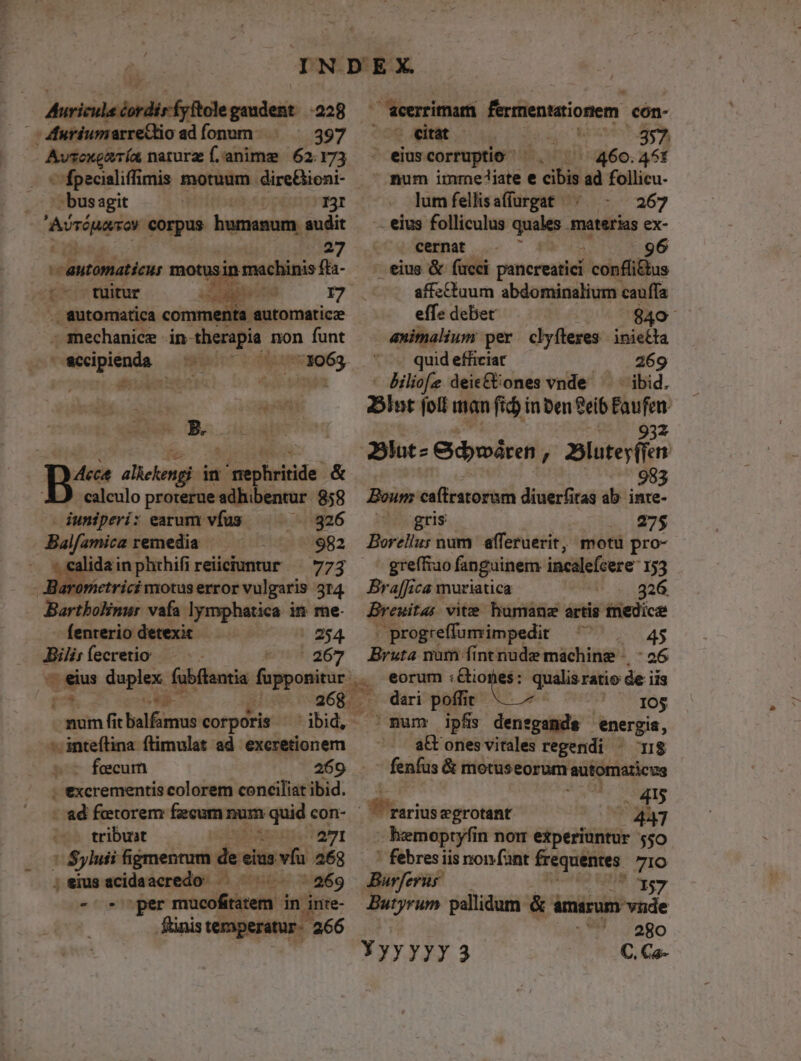 - cule éordirfyftole iuh -228 Auricu | Muriumarretio ad fonum 397 Avsexgmía naturz f.anime 62.173 - fpecialiffimis motuum dire&amp;ioni- - busagit I3I Aírínaso corpus bumanum. audit 27 etfi ens motu in machinis fta- !- tuitur Noms 7 . automatica commenta automaticze - mechanice in- Bent n non funt wecipienda manes E TURA: pas o alleeng in t'a pbrinde: &amp; calculo proterue adhibentur 858 /aeerrimam ferrentatioriem. cón- / - «itat , 357  eiuscorruptio ^. ^ 460.45: num immejiate e cibis ad follicu- lumfellisafíurgat |. - 267 - eius folliculus quales. materias ex- cernat 96 eius &amp; fucci panereatiei confli&amp;us affectuum abdominalium cauffa effe debet 840 animalium per clyíleres inietta quid efficiat 269 Biliofe deie&amp;Uones vnde ^ ibid. bl» foil man fid inben Seib | ipdn 2lut- Gidywáren , Blatey(fen 9 Boum caítratorum diuerfitas ab. inte- iuniperi: earum vfus -.826 gris | 275 Balfamica remedia 982 Borellus num afferuerit, motu pro- idainphthifireiiciuntur ^ 773 greífiao fanguinem incalefcere 153 Barometricimotuserrorvulgaris 324 — Bra[[ica muriatica 326 Bartbolinur vafa lymphatica in me- — Breuita; vite humane artis tnedicae fenterio detexit 254 . progreffumimpedit ^. 45 Bili: fecretio | Eb 367 Bruta nm -finttiude maáching .. 26 e pos daplex. fubítantia fupponitur ,. eorum Biokeé: quilaritio de iis Sep. 8i 26Ra dari poffit 10$ Monar fit balfamus corporis dbid, ' mum ipfis densgands energia, *i inteftina flimulat ad exeretionem fecum 269 ji'exerementis colorem conciliat ibid. - ad feetorem fecum num quid con- tribuat B Ab TAUI * Syluii fignentum de eius vía 468 ;eiusacidaacredo — ^. | 269 - per Proline in inte- .fünis ternperatur - 266 att ones vitales regendi * I$ fenfus &amp; motuseorum automaticus 415 fftarius egrotant ? 2847 hemoptyfin nor experiuntur 550 ' febres iis non fant frequentes. 71o Bur cra 137 Butyrum pallidum &amp; ámárum vide ^. 280 YyyyyyY 3 C. Ca-