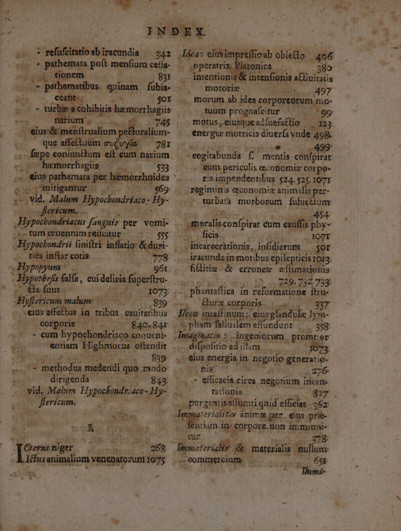 ae - refüfcitatio sbirseundia /— 342. Idea: eiasimpreff cab obiedo. 406 pnheps poft menfi jum ceíia- . onica | ix 580 tionem. 83 . ais &amp; intenfit nit. a£huitatis ké - 7 promnibus quinam fübis. - , motore ^ 497 oie Cent. -* ^—7'$or ., morum ab. iles corporeorum mio- dd tarbe a cohibiis hemorrhagiis tuum prognafeitur - ^99 «c; Hütum; . 4^ . 745 .. metus, eiusqueadfüefaEHo «3 di Téjonlud inim pee oralium- energie motricis wxe vnde 498. | que » - fpe coniun&amp;tum eít cum. -— eS. hemorrhagüs — ^u ed m mitigantur- Á» $69: A ; vid. , Mahen. Hypichoniriaa- ai Hypocho L ,tumcrnentumreücitur | '- 555 -Hypocbondrii finiftri inflatio- &amp; duri- ties. inflar cotis. | popyum — .- Tbpesdeie ii eui delisia sioe. -O Ga funt bs. Bifriun maum eius affe Àn tribus. cauitatibus |. ,eorporis ^ . 840-84r ^o o cum hypochondriaco. conueni- * 3 Me om E. d e dirigenda ^. . r - vid. Malum Hypocbandriaen- Hr cà eYi CUm. T ux Tan E | a68 I&amp;us animalium venenarozuni 1075 Buy 4 - 9 4 | cesgiabunis [? Tc Au oo, enm periculis oeconomiz corpe- — risimpendentibus $24. 525. 107Y regiminis ceconomiz animalis per- turbata morborum meom « - 454 merdiscon in cum amb phy- ficis. . . 407r /. fticareeriátionis,,. infid Cu jer iracunda in motibus epilepticis1 IOI3. fiie &amp; ' erronete eflimaonis ü Ae on 732,738: (oor tica in reformatione flra- AN ps corpori. . a7 | mun » eiusglandule lym- ur dk P: emeffundunt | . 958 drin ingeniorum . pron ter Posi adim. un , eius energia. in negotio. generatio- phu ott oT A ,276 Nd .- - efficacia. cirea negotium incsm »à ' tationis. aan. ial quid efficias 362: terialitzs à anim. pez ens. pre ntium. sorore non inimumsi- *4x tr 378: | BN. &amp; unit mis x e .Sommrcium. | s T 5 6st: