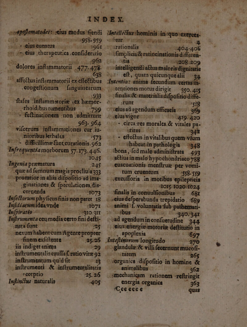 jà osblés maion» oviagsg. 9p9 7 eius euentus neto uiis o^ ^. eius eopexin eof derstio |.:962 - dolores. dinflammatorii 477. 478 658 5 ^ affchusinflammatofii ex. .efiéftibus .congeftionum - fanguinem | | a9 flafes inflammstorie « Sd qd .. :thoidibusturne :799 e - feftinationem : dut md AM | .963. .964 Sirifeerdif iiarimationts cur iu- nioribuslerhals - 755 $1151 - difficillime füntcurationis. 962 Tofrequestéamorborom ; 3 173.445. .. 04$ Ingenia premetura ;245 ,quzad femnum msgis procliuia333 '-promtior i in aliis. difpofitio sd ima- . jginationes &amp; fpsculationes, dis- Cergenda ^77 700 51073 dnfettorum phyfi once ELI 18 Á——— avnde : - $107I To[piratio ww Tnfirumenta ceumedia: certo fini defti- meta funt — musa vew E nexum hábenteum Agentepropter | finem exfiftente fu a5. 25 iis indiget snima ) 729 -Anftrumentalis cauffa f. ratiovite '92 - infirumentum qudfit - 33 .. inflrumenti &amp;. inftrumentelitati ; eeetptio — — 25.26 Infincius naturalis 405 her v Óm itp — zt MR . cirationális — 7 94044 —/fimplicis&amp; ratioeinationi differ stia h eai Py eft, quam quicunque lii dotentio: animá Áecundum: cert ;tentionesmotusdirigit — 350.4 m finalis:&amp; materialis difpofitio diffe. k - srunt |r819 eius sd-egenidudi efficacia - , 865 .^ eius vigor: — 420 f * , Circa;res morle &amp; vitales pa- fias 708 2343 - t.* effe&amp;us;in vitalibus quem: 'vfam ^7 sr ühabeatinpathologia — 5548 Loos ed male'adminiftrata | 493 -atiuain malo hypoéhondriaco? 788 .euacuationis.menftrue per vori- tum. «cruentum Fo /558- *$9 sexcufforia in ;motibus epilepticis s *-'40015:1020/1624. finalis in. — onibus - : .6gr . «eius defpersbunde trepidatio . (689 - 4. voluntatis fub p: ti- 3bus- 4340. ad ror mie dare je |, ceiusutfieruüdmororim: deftitutio in .,/poplexia - ^ f69 Apteflimovum: longitudo E uUo glandule-&amp; villi fecermunt mücofi- tatem 'aóg Surginica: difpofiti itio in homine &amp; animalibus — ' 462 dmechanicam rationem -reftringit energía organica 363 *Cce ecce quas