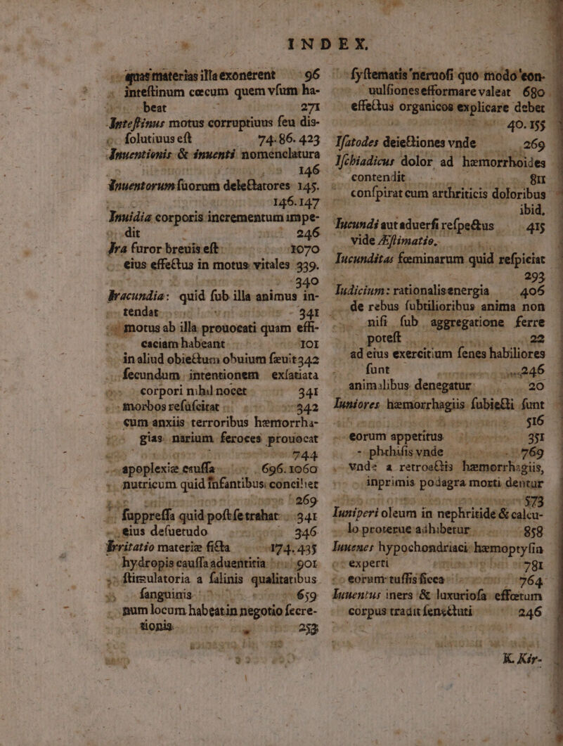 . equat materias illaexonerent. ae fiera iérofi quo inisiind 1 4 inteftinum cecum quem vfum ha- uulfionesefformarevaleat 680. - beat 271 deri motus corruptiuus feu dis- Íolutiuus eft «74-86. 423 dnsevtienis &amp; dnuenti nomenclatura 5 146 Vouentorum fuorom dele&amp;atores 145. 146.147 Truiiia corporis. incrementum impe- dit ntu 946 p» furor breuis eft 1070 , eius eieetas d in motus: vitales 339. :340 Mi ccnie: oid [ illa | animus in- . tendat - 341 caciam habeant b: -inaliud obie&amp;uc obuium feit 1342 pi sien egg intentionem —exíatiata o s.€orpori mbil nocet. 341 : morbos refüfcitat 4154.2 - eum anxiis. terroribus hemorrha- i gas. narium fernfes Loy ibiq: 744 jn iaplere ii 696. 1o6o mutricum qud ifmibus ier ^269 ' fappreff quid: poftfetrahar- :34t eius de(uetudo *iueus. 346 ritatio materiz fitta 274.435 - émdtee cauffa aduentitia. '.../. gor ;; ftirsulatoria a falini queltanous : fanguinis. ' «3 eo2659 gum locum habe eatin negotio fecre- tionis. un alg ili Uxiena. bM * n efus organicoa explicare debet | à Co UD MES Kor 0, qeo 2,4269 1 l/chiadicus dolor ad hamorrhoides . contendit . ibid, Tucundi aut aduerf refpe&amp;us |— 415 .. vide &amp;limatio.. ératidiica: Jucunditas feminarum. quid refpiciat 295 Talium: rationalisenergia .406 ..de rebus fubtilioribus anima non | poteft |. d ad eius exercitium fenes i a ua | funt uiui dd . animalibus denegatur | LO luniores v üóniar igi fabieBi. funt (A Messen: $16 - .eorum appetitus digyserisn 70931 - phefisvnde — bod B ;769 vnde a retrosQHis Soaerhagit, PERS podegra morti dentur jack iba: in Your aha, - loprowrue aihibetur. |... ..858 — tene hypochondriaci: terae ja |; experti 781 - eoram tuffisficca 0264 - rio iners '&amp; cain effatum corpus tradit fensétuti. 7246 i Tt bebo hi 2 ron M K. Kir-