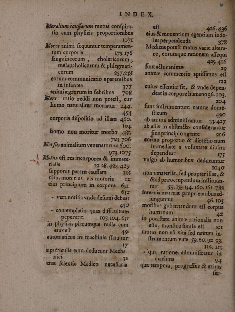 £e tio cum. phyficis. proportionibus et Ii XVI. . tum corporis - 175.176 fanguineorum , cholericorum , melancholicorum &amp; phlegmati- corum $297,228 . eorum communicatio a parentibus . enimiegrorumin febribus — 70g. Morr: ratio reddi non poteft, cur 7 NEM Xii e seit corporis difpofitio. ad. illam 460. . homo non moritur morbo: : 48r. Thea /795. 706 Movfits animalium venenatorüm 600, 973.1075: rialis '. 12.28.428.429 fupponit paremrcauffam — — ng Hiíusmotcrius, vis motoria ^ Iz eius. principium in corpore 6j. PR TEE TZ - vera notitia vnde defumi debeat d perdam - contemplatio: quas: diffi-ultates: peperer:t: IO3: 104. 6;T in phyficis plerumque. nulla: cura: eiuseft — «49 automaticus. im. machinis ftatuitur- a p:rticulis eum: deducunt Meclia- Dici T. «49r tius fcientia Médico: neceffaria. ES lesperpendenda .— — 378 - Medicus poteft motus varie altera- - re, eorumque rationem affequi — Aes 425. 426 funtafusanime | ^ 29 anime commercio eptiffimus: eft : 122 . deat incorporehumano36.203. 5 (2204 -— fticum. - 490 lineprincipio agente. ^ 2c6 immediate a voluntate diuina vulgo ab humoribus deducuntur RAS Ida - &amp;ad preoccupsndum inftituun- tur. — 59.153.154. 160. 161. 782 internis materiz proprietatibusad- - Aungunur. |... 4$. 103 motibus gubernandum: eft corpus humum |... 42 im poteftate anime rationalis non: elis, mon(lrofimile eft — ior motus non eft vita fed tarnitum in- frumentum vite. $9. 60; 92.935. c M2.1/3. machina janqurde X. s qui tempora, progreflus &amp; eir : er-