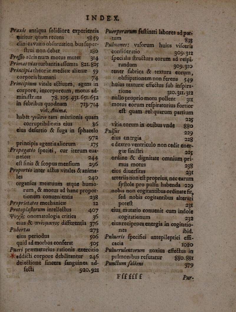 « - Iter antiqua. folidiore experientia /omitiur;quam recetüs . ^. $8$9 T - lini Ci Vaitis e PONAM bis. fuper- -ftrai non debet 380 |OPrimat viarturbantiaaffumta $821.82; Principiathéoriz medice dlieme: $9 corporishumani. 74 Principium vitale s&amp;uum;. gens in corpore, incorporeum, motus ad- - -miniflrins — in febribus TM vid. (T7 corruptibilitatis eius 86 eius defertio &amp; fuga in. fphactlo 972 1 aitlpla agentiaaliorum.- - 175 Pripege fpeciei, cur iterum eua- ^ .neícat £10505 A5, da, ' eft finis &amp; fcopus dium 296 Proporis inter aGtus : vitales &amp;anima- - les 240 organica meatuum «atque humo- ] tionem. conuenientis 238 Proprietater mechanics | Pratoplaftorum intelle&amp;us ES: Pvyy7z; onomatologia critica 36 eius.&amp; mvéuuarros differentia 376 Pubertas 273 eius pertodus :$06 quid ad morbos conferat $05 - Pueri preematurius rationis ;exercitio JKeddi&amp;ti corpore debilitantur | 246 deie&amp;ione fincera roo ad- £üi — 4920. 921 Puerperarum feftinzti labores ad pats nm $32 Pulpnones: vaforum. duis vifcerig ^€onfideratio 7. -.:309: 312 Ípecislis ftru&amp;ura eorum ad reipi. . randum 309.310 tener fabrica &amp; textura eorum, ' obfüpationemnonferens 549 ^ 'haüius textura effe&amp;us füb infpira- tione ^ 810.511.312 inullo proprio motu pollent ' gn - ?motus eorum refpiratorius fortior eft quam-.rel:quarum pastum 225 x M in ouibus vnde :::880 Pulfar 229 elus energia ^ —— 228 ee dextro ventriculo non cedit ener- gie finiftri 225 -.Jordine .&amp; dignitate omnium pri- mus motus 238 ;eius diuerfitas 25t .arteriisnon eft proprius, nec earum fyftole:pro pulfu habenda :229 nobis non cogitantibus ordinate fit, fed nobis «ogitantibus seri poteft | 23t eius; mutatio conuenit cum indole «cogitationum 232 ,'eiusreciproca energia in cogitatio- mes ibid. iPnlueris fpecifici antepileptici effi- cacia 1020 PPuluerulestorum. noxius -efféBus i in .pulmonibusrefutatur ^ :880.8pr Punflum faliens 20379 — FÉEfEfE Pu