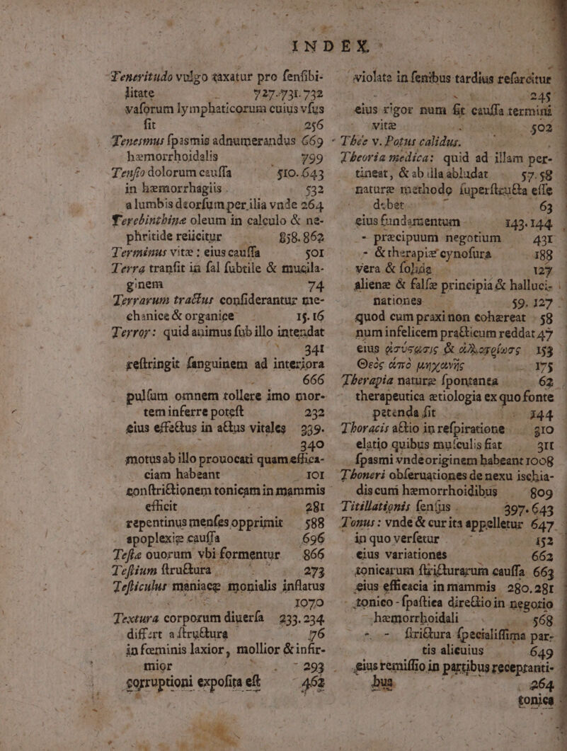 'eneritudo volgo axatur pro fenfibi- litate ) 727.731.732 vaforum lym phaticorura cuius vfus fit . 256 - Teneimui fpismis adnumerandus 669 hemorrhoidalis 799 Tenfio dolorum ezu[fa ' 810.643 in hemorrhagiis . $32 a lumbis dzorfum per ilia vnde 264 Terebintbine oleum in calculo & ne- phritide reiicitur $58. 862 Terminus vite ; eius cauffa 9) Terra tranfit ia fal fubtile & muzila- ginem | Terrarum tracfur confiderantuz g1e- ehanicé & organice 15. 16 Terror: quid animus fub illo inteudat |o 84 . geftringit fanguinem ad interiora : 666 pullum omnem tollere imo mor- tem inferre poteft 232 340 - €eiam habeant ...IOI efficit 281 repentinus menfesopprimit — 588 spoplexie cauffa 696 Tefis ouorum vbi. formentur 866 Tefiium flru&ura ^ ^5 ^ 273 decur manie monialis inflatus 1070 Textura corporum diueríi 233.234. diffzrt aítru&tura 6 in foerninis laxior, mollior & infir- mior : £orruptioni expofi ta e 462 digo in fenibus mU felicius nr ORAS eius rigor num & enuff termini vit& :5023 * Tbee v. Patut calidus. LH Theoria medica: quid ad illam per- - tinest, &abdlaabludat |. 57.58 - mature méthodo íuperílzu&a effe debet. (63 . eius fundamentum 143.144. . .- precipuum negotium ^ 43r - &rherapif'cynofura —— 388 — - Vera & folida... 127 aliene & fale prineipid& halluci- nationes 4 E o $9. 127 — quod cum praxi non cohereat 58 numinfelicem pra&ieum reddat47 — eius dz5sqais & derelerg 163 Geoc cmó unyavas mE VL Therapia nature fpontenta —— 62 . . therapeutica etiologia exquofonte - |. petenda fit |. . Ia 344 : Tboracis a&tio inrefpiratione |. 510 elatio quibus mu/culis fiat. 5It - -fpasmi vndeoriginem babeant 1008 -- discuni hemorrhoidibis ^ 809 397.643 - in quo verfetur . «152 3 eius variationes 662 ionicarum fizictursrum cauffa. 663 eius effiescia in mammis. 280.2gr - tonico - fpaítiea direGioin negorio Jwemorrboidali .— $68 ^oc firiura. (pecialiffin ma par- fisalieuus | ^ 649 ,giusremiffio in partibus recepranti- uid 264. tonica