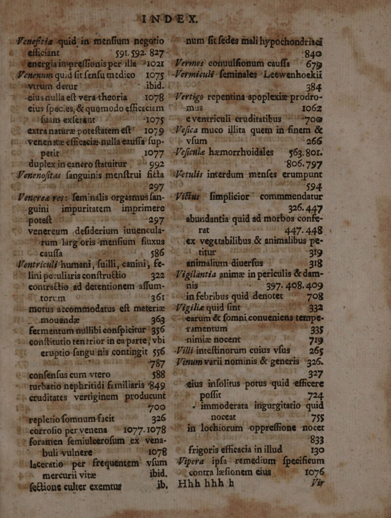 p apes cad i MIS isper'illé ?1021 1 quid it fenfü m:dico 1075 ' vim detur ^ 7 * —eiusnullaeftveratheoria | 1078 ' ^^ eius Ípéci :es, ;&amp; quomodo: efficecism 3 bp eM m exler&amp;ut aunt 21075 ' | extranatüre poteftatem eft - 1079 ^ - venenata ig nulla eaufía fup- CD * pet it- Cu ut tu diPun 077 - doplex jn canero flatuitür - *^ 992 eni tas fanguinis: nenfirui fitta a h 91 Lo niae iT Rv e d - ke --guini imipuritatem imprimere - «I. aee od liu l1 dup ix '297: ' venereum .defiderium iutiencula- cauffa T !. $86 - Mntricili humani, filli, eanioi fe- ^77 lini peculiaris conftru&amp;io ym onm .&amp;d detentionem - affum- torum on i 26r: 5 au. aot accómpiodatus eft materie lo4mouende ^.^ 7 — — 363 - conftitutio tenirior in ea parte; vbi ; ü eruptio-fangu'nis contingit 556 AT 2G 13: £501)5 COENA 87 ^ -:confenfus cum vtero 5 *' turbatio nephritidi faniliaris 949 ' -- eruditates epe e producunt qf ; OU 700 -wepletiofomnum facit 326 ?'^eorrofio pervenena ^ 1077.1078 7buli vulnere: 4078 laceratio- pet: frequentem. vfum ^o^ mercurii vite | ibid. fione culter exemtus jb, pma gt afomee d com ilfto: 3B 'ertig «ptis ita *^smnus 1062 ^ eventriculi- érditis: 0g 3Vefica muco illita quem in:finem &amp; n 266 $63: gor. zu . 806.797 SEetulis jotefdcni menfes erumpunt ep vfum - 7 (cille hemorrhoidies qu8us Timplicior commmendatur Me. - Mo 326.447 ^^ ébundantia quid » morbos confe- 0100 rat 447. :ex: vegetabilibus. &amp; anicialibus pe- .i ;titur 2H SBHOIm 13 819 -fümálium diuerfus ^ dag onis ' 27 897. $a 409 vin febribus quid: denotet ^. igiliequid fint .——— e *^ 1 V-rearum &amp; fomniconuenien e em saümentum 00 0057707 3 imiefhtocent ^ ^ '  X 719 Jill in«efüinorum cuius vfus —— 26$ Virum varii nominis. &amp; generis :526. A 3f | 327 / iius infólitus -potus quid 'efficere op poffi it 24 7^ $4 ammoderata pida hoo quid HL — .nocex — 30209 49V gs ABC in ^v pois eppreffone iocet e*; fis 5o t3 '833. Xipera ipfa: remedium. fpecificum /; eontra lefionem eiua, — ^ Hhh hhh h —