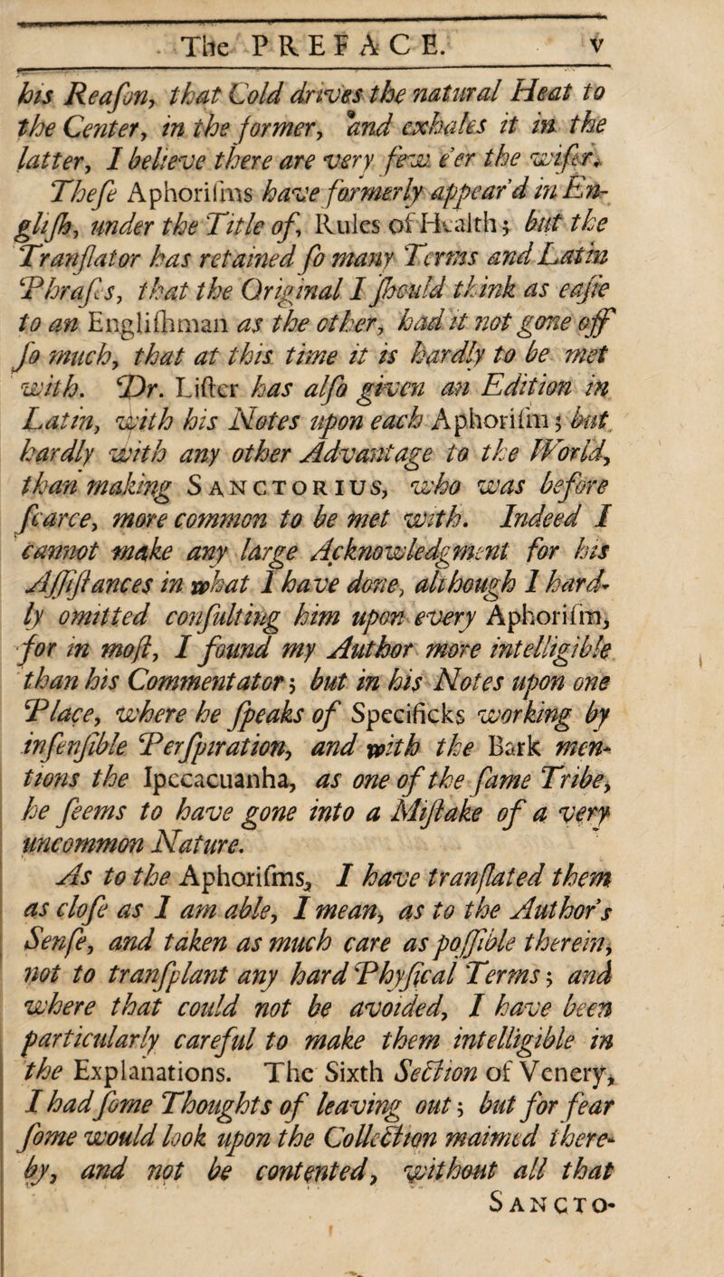 r:.' ' ' ' ' , . his Reaforiy that Cold drives the natural Heat to the Center, in the former, and exhales it in. the latter, I believe there are very few e’er the wiftr. Thefe Aphorifms have formerly appear’d mLn- ghjh, under the Title of. Rules of Health $ but the Tranflator has retained fo many Terms and Latin Thrafs, that the Original I jhmdd think as eafie to an Englifliman as the ether, had it not gone ojy Jo much, that at this time it is hardly to be met with. cDr. Lifter has alfo given an Edition in Latin, With his Notes upon each Aphorilm 5 but hardly with any other Advantage to the JVoridy than making Sanctorius, who was before fcarce, more common to be met with. Indeed I cannot make any large Acknowledgment for his Ajfiflances in what 1 have done, all hough I hard¬ ly omitted confulting him upon every Aphorifm, for in mofi, I found my Author more intelligible than his Commentat or 5 but in his Notes upon one Tlace, where he fpeaks of Specificks working by infenjible Terfpiration, and with the Bark men¬ tions the Ipecacuanha, as one of the fame Tribey he feems to have gone into a Mijlake of a very uncommon Nature. As to the Aphorifms^ I have tranflated them as clofe as 1 am abley Imeany as to the Authors Senfe, and taken as much care as poffible thereiny not to trmfplant any hard Thyfical Terms $ and where that coidd not be avoidedy I have been particularly careful to make them intelligible in the Explanations. The Sixth SeTtion of Venery* I had fome Thoughts of leaving out; but for fear fome would look upon the CoUedhon maimed there¬ byy and not be contented ? without all that Sancto-