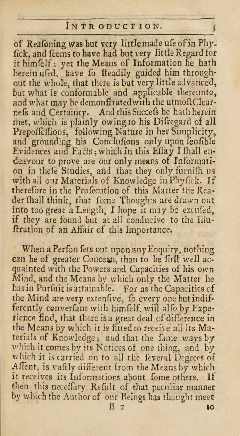 of Reafoning was but very little made ufeofin Phy- fick, and fcems to have had but very little Regard for it himfelf'; yet the Means of Information he hath herein ufed, have fo Readily guided him through¬ out the whole, that there is but very little advanced, hut what is conformable and applicable thereunto* and what may be demonfiratedwith the utmoftClear- nefs and Certainty. And this Succefs he hath herein met, which is plainly owing to his Difregard of all Prepofleffions, following Nature in her Simplicity, and grounding his Conclufions only upon lenfible Evidences and Fadts; which in this Efiay I fhall en¬ deavour to prove are bur only means of Informati¬ on in thefe Studies, and that they only furnifh us with all our Materials of Knowledge inPhyfick. If therefore in the Profecution of this Matter the Rea¬ der fhall think, that fome Thoughts are drawn out into too great a Length, I hope it may be esc ufed, if they are found but at all conducive to the lilu- ftration of an Affair of this Importance. When aPerfon fets out nponanyEnquiry, nothing can be of greater Concern, than to be firft well ac¬ quainted with the Powers and Capacities of his own Mind, and the Means by which only the Matter he has in Purfuit is attainable. For as the Capacities of the Mind are very extenfive, fo every one but indif¬ ferently converfant with himfelf, will alfo by Expe¬ rience find, that there is a great deal of difference in the Means by which it is fitted to receive all its Ma¬ terials of Knowledge^ and that the fame ways by which it comes by its Notices of one thing, and by which it is carried on to all the feveral Degrees of Alien t, is vafily different from the Means by which it receives its Informations about fome others. If then this neceffary Refult of that peculiar manner by which the Author of our Beings has thought meet B 2 $0