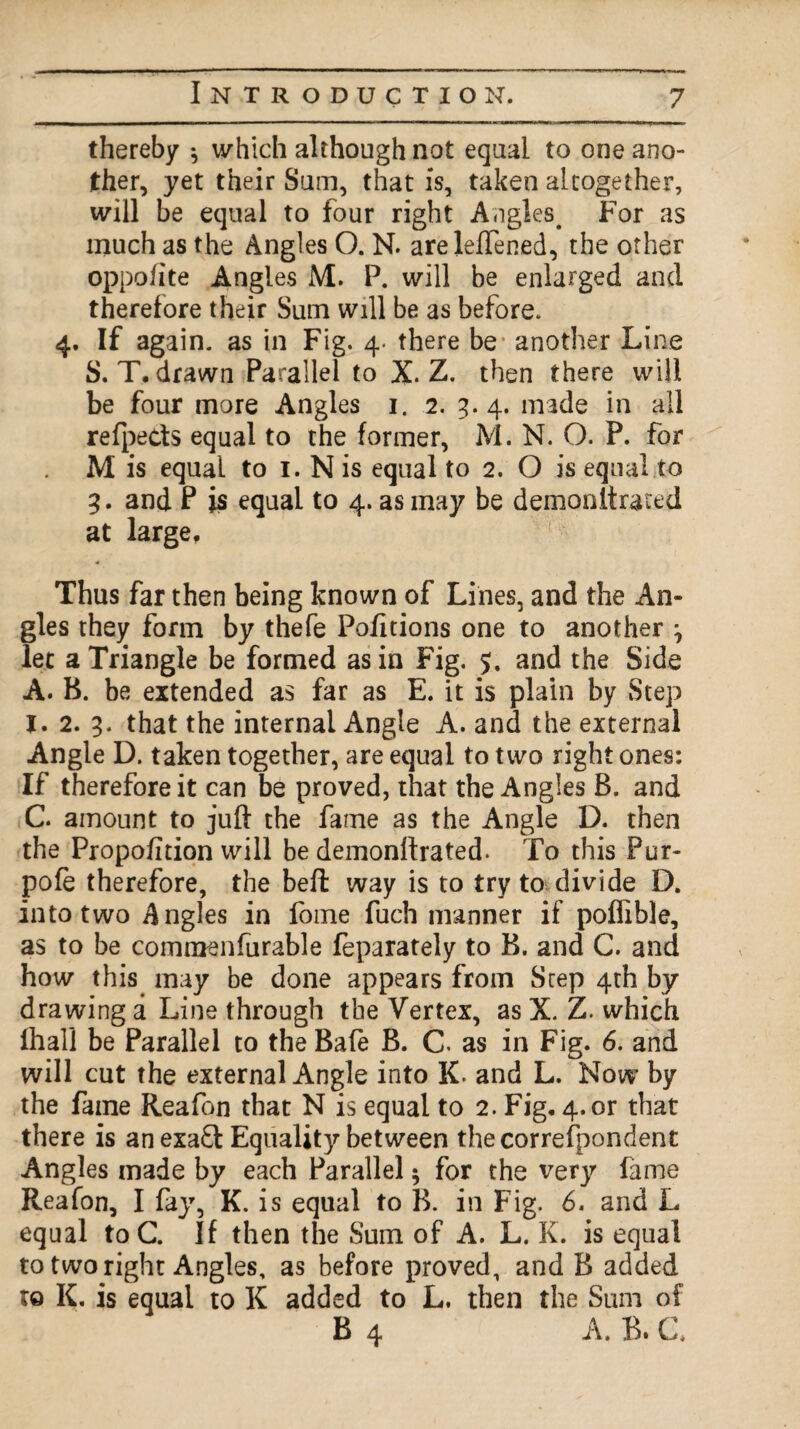 thereby ^ which although not equal to one ano¬ ther, yet their Sum, that is, taken altogether, will be equal to four right Angles. For as much as the Angles O. N. areleftened, the other oppo/ite Angles M. P. will be enlarged and therefore their Sum will be as before. 4. If again, as in Fig. 4. there be* another Line S. T. drawn Parallel to X. Z. then there will be four more Angles 1. 2. 3. 4. made in all refpeds equal to the former, M. N. O. P. for M is equal to I. N is equal to 2. O is equal,to 3. and P is equal to 4. as may be demonitrated at large. Thus far then being known of Lines, and the An¬ gles they form by thefe Po/itions one to another 0 let a Triangle be formed as in Fig. 5. and the Side A. B. be extended as far as E. it is plain by Step I. 2. 3. that the internal Angle A. and the external Angle D. taken together, are equal to two right ones: If therefore it can be proved, that the Angles B. and C. amount to juft the fame as the Angle D. then the Propofition will be demonftrated. To this Fur- pofe therefore, the beft way is to try to divide D. into two Angles in fome fuch manner if poflible, as to be commenfurable feparately to B. and C. and how this may be done appears from Step 4th by drawing a Line through the Vertex, as X. Z. which fhall be Parallel to the Bafe B. C. as in Fig. 6. and will cut the external Angle into K. and L. Now by the fame Reafon that N is equal to 2. Fig, 4. or that there is anexa£l Equality between the correspondent Angles made by each Parallel; for the very fame Reafon, I fay, K. is equal to B. in Fig. 6. and L equal toC. If then the Sum of A. L. K. is equal to two right Angles, as before proved, and B added to K. is equal to K added to L. then the Sum of B 4 A. B. C.