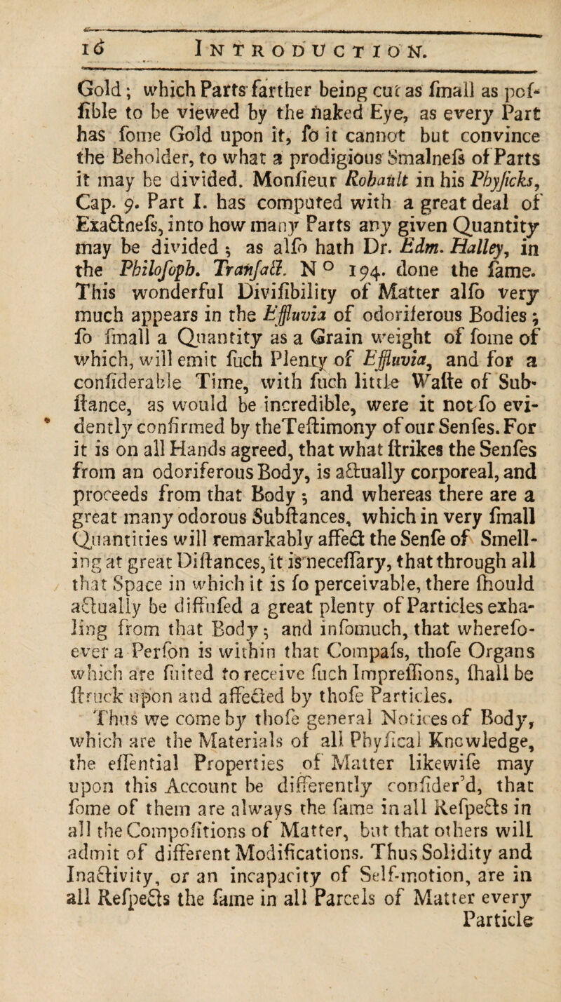 Gold; which Parts farther being cut as final] as pcf* fible to be viewed by the naked Eye, as every Part has fome Gold upon it, lb it cannot but convince the Beholder, to what a prodigious Smalnefi of Parts it may be dmded. Monfieur Rohault in his Pbyjieks, Cap. 9. Part I. has computed with a great deal of Exa&nefs, into how man}7 Parts any given Quantity may be divided ; as alfo hath Dr. Edm. Halley, in the Pbilofopb. Trafijatl. N 0 194. done the fame. This wonderful Divifibility of Matter alfo very much appears in the Effluvia of odoriferous Bodies; fo fmall a Quantity as a Grain weight of fome of which, will emit fuch Plenty of Effluvia, and for a confiderable Time, with fuch little Watte of Sub* fiance, as would be incredible, were it notTo evi¬ dently confirmed by theTeftimony of our Senfes. For it is on all Hands agreed, that what ftrikes the Senfes from an odoriferous Body, is actually corporeal, and proceeds from that Body •, and whereas there are a great many odorous Subftances, which in very fmall Quantities will remarkably affed the Senfe of Smell¬ ing at great Diftances, it isneceffary, that through all that Space in which it is fo perceivable, there fhould actually be diffufed a great plenty of Particles exha¬ ling from that Body; and infomuch, that wherefo- evera Perfon is within that Compafs, thofe Organs which are fuited to receive fuch ImprelTions, fhall be ft ruck upon and affeded by thofe Particles. Thus we come by thofe general Notices of Body, which are the Materials of all Phyfical Kncwledge, the eflential Properties of Matter like wife may upon this Account be differently confider’d, that fome of them are always the fame in all Refpeds in all theCompofitions of Matter, but that others will admit of different Modifications. Thus Solidity and Inadivity, or an incapacity of Self-motion, are in all Refpeds the fame in all Parcels of Matter every Particle